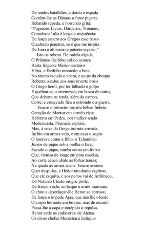 De unidos batalhões; a dardo e espada
Contêm-lhe os Dânaos o furor pujante.
Rebatido repeda, e horrendo grita:
“Pugnazes Lícios, Dárdanos, Troianos,
Constância! não é longa a resistência:
De lança espero aos Gregos esse basto
Quadrado penetrar, se é que me inspira
De Juno o altíssono e potente esposo.”
Isto os robora. De rodela alçada,
O Priâmeo Deifobo ardido avança
Hasta fulgente Merion certeiro
Vibra, e Deifobo receando o bote,
No táureo escudo o apara, e ao pé da choupa
Rebenta o cabo; aos seus reverte iroso
O Grego herói, por ter falhado o golpe
E quebrar-se o arremesso; em busca de outro,
Que deixara na tenda, além do campo,
Corre; e crescendo fica o estrondo e a guerra.
Teucro o primeiro prostra bélico Ímbrio,
Geração de Mentor em corcéis rico:
Habitava em Pedeu, por mulher tendo
Medesicasta, Priameia espúria;
Mas, à nova da Grega instruta armada,
Ínclito em armas veio, e em casa o sogro
O honrava como a filho: o Telamônio
Júnior de pique sob a orelha o fere;
Sacado o pique, tomba como um freixo
Que, vistoso de longe em pino excelso,
Ao corte aêneo abate as folhas tenras;
Na queda as armas soam. Teucro ansioso
Quer despi-las, e Heitor um dardo esgrime,
Que ele esquiva, e aos peitos vai de Anfímaco,
Do Netúnio Cteato insigne prole,
De fresco vindo; ao baque o arnês murmura.
O elmo a desenlaçar-lhe Heitor se apressa;
De lança o impede Ajax, que não lhe ofende
O corpo horrente em bronze, mas do escudo
Passa-lhe a copa e intrépido o repulsa.
Heitor cede os cadáveres: de Atenas
Os divos chefes Menesteu e Estíquio

 