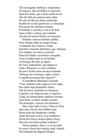 Vão carregando Anfímaco; impacientes
Os fogosos Ajax de Ímbrio se apossam:
Qual dois leões, que à densa moita levam
Alta do chão nos queixos uma cabra,
De cães de fila aos dentes arrancada,
Sustêm-no os dois guerreiros e o despojam.
Pela morte de Anfímaco irritado
O Oilíades o estronca, e em ar de bola
Joga à turba a cabeça, que rodando
Aos pés do mesmo Heitor cai na poeira.
Defunto o neto no hórrido conflito,
Parte Netuno irado ao campo Grego,
A maquinar dos Teucros a ruína;
Encontra o hasteiro Idomeneu, que, entregue
Aos médicos um sócio, no jarrete
Pouco há ferido e em braços carregado,
Vem da tenda saciar-se na batalha;
O Enosigeu lhe fala, na figura
De Toas Andremônio, que imperava
Toda a Pleurona e a celsa Calidona,
Do povo Etólio como um deus honrado:
“Príncipe dos Cretenses, onde os feros
E orgulhosa ameaça dos Aquivos?”
O conselheiro Idomeneu responde:
“Toas, nenhum varão, julgo eu, tem culpa,
Pois todos hoje denodados fomos:
Não há terror, desânimo ou frouxeza;
Capricho é do Supremo que os Aquivos
Longe da comum pátria inglórios morram.
Toas belaz, os tíbios sempre exortas;
Ora prossigas, e um por um despertes.”
Mas o que abala a terra: “Nem de Tróia
Saia mais, sim de cães ludíbrio seja,
Quem neste dia abandonar o prélio,
Anda; bem que só dois, já já, tardamos:
Presta dos fracos mesmo unida a força;
Mas nós com fortes pelejar sabemos.”
Torna à peleja o deus, e o rei na tenda
Se arma e hastis dois meneia: qual, vibrado
Pelo Satúrnio do fulgente Olimpo,

 