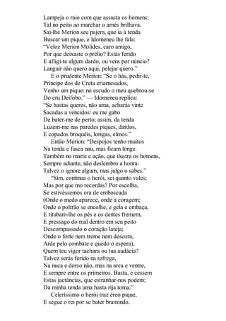 Lampeja o raio com que assusta os homens;
Tal no peito ao marchar o arnês brilhava.
Sai-lhe Merion seu pajem, que ia à tenda
Buscar um pique, e Idomeneu lhe fala:
“Veloz Merion Molides, caro amigo,
Por que deixaste o prélio? Estás ferido
E afligi-te algum dardo, ou vens por núncio?
Languir não quero aqui, pelejar quero.”
E o prudente Merion: “Se o hás, pedir-te,
Príncipe dos de Creta eriarnesados,
Venho um pique: no escudo o meu quebrou-se
Do cru Deifobo.” — Idomeneu replica:
“Se hastas queres, não uma, acharás vinte
Sacadas a vencidos: eu me gabo
De bater-me de perto; assim, da tenda
Luzem-me nas paredes piques, dardos,
E copados broquéis, lorigas, elmos.”
Então Merion: “Despojos tenho muitos
Na tenda e fusca nau, mas ficam longe.
Também no marte e ação, que ilustra os homens,
Sempre adiante, não deslembro a honra:
Talvez o ignore algum, mas julgo o sabes.”
“Sim, continua o herói, sei quanto vales;
Mas por que mo recordas? Por escolha,
Se estivéssemos ora de emboscada
(Onde o medo aparece, onde a coragem;
Onde o poltrão se encolhe, e gela e embaça,
E titubam-lhe os pés e os dentes fremem,
E pressago do mal dentro em seu peito
Descompassado o coração lateja;
Onde o forte nem treme nem descora,
Arde pelo combate e quedo o espera),
Quem teu vigor tachara ou tua audácia?
Talvez serás ferido na refrega,
Na nuca e dorso não, mas na arca e ventre,
E sempre entre os primeiros. Basta, e cessem
Estas jactâncias, que estranhar-nos podem;
Da minha tenda uma hasta rija toma.”
Celeríssimo o herói traz éreo pique,
E segue o rei por se bater bramindo.

 