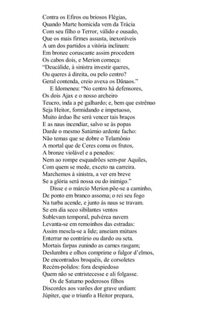 Contra os Efiros ou briosos Flégias,
Quando Marte homicida vem da Trácia
Com seu filho o Terror, válido e ousado,
Que os mais firmes assusta, inexoráveis
A um dos partidos a vitória inclinam:
Em bronze coruscante assim procedem
Os cabos dois, e Merion começa:
“Deucálide, à sinistra investir queres,
Ou queres à direita, ou pelo centro?
Geral contenda, creio avexa os Dânaos.”
E Idomeneu: “No centro há defensores,
Os dois Ajax e o nosso archeiro
Teucro, inda a pé galhardo; e, bem que estrênuo
Seja Heitor, formidando e impetuoso,
Muito árduo lhe será vencer tais braços
E as naus incendiar, salvo se às popas
Darde o mesmo Satúrnio ardente facho:
Não temas que se dobre o Telamônio
A mortal que de Ceres coma os frutos,
A bronze violável e a penedos:
Nem ao rompe esquadrões sem-par Aquiles,
Com quem se mede, exceto na carreira.
Marchemos à sinistra, a ver em breve
Se a glória será nossa ou do inimigo.”
Disse e o márcio Merion põe-se a caminho,
De ponto em branco assoma; o rei seu fogo
Na turba acende, e junto às naus se travam.
Se em dia seco sibilantes ventos
Sublevam temporal, pulvérea nuvem
Levanta-se em remoinhos das estradas:
Assim mescla-se a lide; anseiam mútuos
Enterrar no contrário ou dardo ou seta.
Mortais farpas zunindo as carnes rasgam;
Deslumbra e olhos comprime o fulgor d’elmos,
De encontrados broquéis, de corsoletes
Recém-polidos: fora despiedoso
Quem não se entristecesse e ali folgasse.
Os de Saturno poderosos filhos
Discordes aos varões dor grave urdiam:
Júpiter, que o triunfo a Heitor prepara,

 