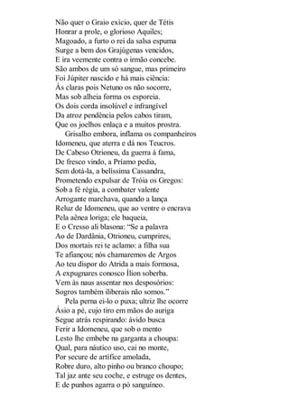 Não quer o Graio exício, quer de Tétis
Honrar a prole, o glorioso Aquiles;
Magoado, a furto o rei da salsa espuma
Surge a bem dos Grajúgenas vencidos,
E ira veemente contra o irmão concebe.
São ambos de um só sangue, mas primeiro
Foi Júpiter nascido e há mais ciência:
Às claras pois Netuno os não socorre,
Mas sob alheia forma os esporeia.
Os dois corda insolúvel e infrangível
Da atroz pendência pelos cabos tiram,
Que os joelhos enlaça e a muitos prostra.
Grisalho embora, inflama os companheiros
Idomeneu, que aterra e dá nos Teucros.
De Cabeso Otrioneu, da guerra à fama,
De fresco vindo, a Príamo pedia,
Sem dotá-la, a belíssima Cassandra,
Prometendo expulsar de Tróia os Gregos:
Sob a fé régia, a combater valente
Arrogante marchava, quando a lança
Reluz de Idomeneu, que ao ventre o encrava
Pela aênea loriga; ele baqueia,
E o Cresso ali blasona: “Se a palavra
Ao de Dardânia, Otrioneu, cumprires,
Dos mortais rei te aclamo: a filha sua
Te afiançou; nós chamaremos de Argos
Ao teu dispor do Atrida a mais formosa,
A expugnares conosco Ílion soberba.
Vem às naus assentar nos desposórios:
Sogros também iliberais não somos.”
Pela perna ei-lo o puxa; ultriz lhe ocorre
Ásio a pé, cujo tiro em mãos do auriga
Segue atrás respirando: ávido busca
Ferir a Idomeneu, que sob o mento
Lesto lhe embebe na garganta a choupa:
Qual, para náutico uso, cai no monte,
Por secure de artífice amolada,
Robre duro, alto pinho ou branco choupo;
Tal jaz ante seu coche, e estruge os dentes,
E de punhos agarra o pó sanguíneo.

 
