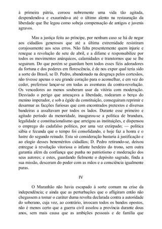 à primeira pátria, coroou nobremente uma vida tão agitada,
despendendo-a e exaurindo-a até o último alento na restauração da
liberdade que lhe legou como sobeja compensação de antigos e juvenis
agravos.
Mas a justiça feita ao príncipe, por nenhum caso se há de negar
aos cidadãos generosos que até a última extremidade resistiram
corajosamente aos seus erros. Não falta presentemente quem injurie e
renegue a revolução de sete de abril, e a difame e responsabilize por
todos os movimentos anárquicos, calamidades e transtornos que se lhe
seguiram. Do que porém se guardam bem todos esses fiéis adoradores
da fortuna e dos poderes em florescência, é de nos expor qual teria sido
a sorte do Brasil, se D. Pedro, abandonado na desgraça pelos cortesãos,
não tivesse apenas o seu grande coração para o aconselhar, e em vez do
ceder, preferisse lançar-se em todas as aventuras da contra-revolução.
Os vencedores ao menos souberam usar da vitória com moderação.
Desviado o perigo que ameaçava a liberdade, rodearam o berço do
menino imperador, e sob a égide da constituição, conseguiram reprimir e
desarmar as facções furiosas que com encontrados pretextos e diversas
bandeiras a assaltavam por todos os lados. Durante esse primeiro e
agitado período da menoridade, inaugurou-se a política de brandura,
legalidade e constitucionalismo que arreigou as instituições, e dispensou
o emprego do cadafalso político, por uma vez extirpado; — política
sábia e fecunda que o tempo foi consolidando, e hoje faz a honra e o
lustre do segundo reinado. Esta só consideração bastaria à justificação e
ao elogio desses beneméritos cidadãos; D. Pedro retirando-se, deixou
entregue à revolução vitoriosa o infante herdeiro do trono, sem outra
garantia além da confiança que punha no patriotismo e moderação dos
seus autores; e estes, guardando fielmente o depósito sagrado, finda a
sua missão, desceram do poder com as mãos e a consciência igualmente
puras.
IV
O Maranhão não havia escapado à sorte comum na crise da
independência; e ainda que as perturbações que o afligiram então não
chegassem a tomar o caráter duma revolta declarada contra a autoridade
do soberano, cuja voz, ao contrário, invocam todos os bandos opostos,
não é menos certo que a guerra civil assolou a província durante dous
anos, sem mais causa que as ambições pessoais e de família que

 