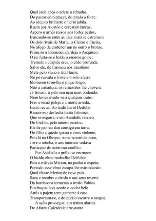 Qual anda após o aríete o rebanho,
Do pastor com prazer, do prado à fonte:
Ao séquito brilhante o herói jubila.
Ruem por Alcatôo e enrestam lanças;
Áspero o arnês ressoa aos fortes peitos,
Buscando-se entre as alas: mais se estremam
Os dois rivais de Marte, o Cresso e Eneias,
No afogo de embeber um no outro o bronze.
Primeiro a Idomeneu dardeja o Anquíseo:
O rei furta-se e balda o enorme golpe;
Tremula a cúspide érea, o chão profunda.
Salvo ele, de Enomau nos intestinos
Mete pelo vazio a letal farpa;
No pó resvala o triste e o solo aferra:
Idomeneu tirou-lhe o pique longo,
Não a armadura; os remessões lhe chovem.
Já frouxo, ir pelo seu nem mais podendo,
Nem lestes evadir-se a qualquer outro,
Fixo e tenaz peleja e a morte arreda,
Lento recua. Ao tardo herói Deifobo
Rancoroso desfecha hasta fulmínea,
Que se esgarra, e em Ascálafo, renovo
Do Eniálio, pelo úmero penetra;
Ele de palmas deu consigo em terra.
Do filho a queda ignora o deus violento;
Pois lá no Olimpo, numa nuvem de ouro,
Jove o retinha, e aos imortais vedava
Participar do acérrimo conflito.
Por Ascálafo o prélio se encruece.
O lúcido elmo rouba-lhe Deifobo:
Pula o márcio Merion, no punho o espeta;
Pontudo esse elmo escapa-lhe estrondando;
Qual abutre Merion de novo pula,
Saca e recobra o dardo e aos seus reverte.
Da horríssona tormenta o irmão Polites
Em braços leva aonde o coche belo
Atrás o pajem tem; gemente à casa
Transportam-no, e do punho escorre o sangue.
A ação prossegue, em tétrica alarida.
De Afareu Caletóride arrostante

 