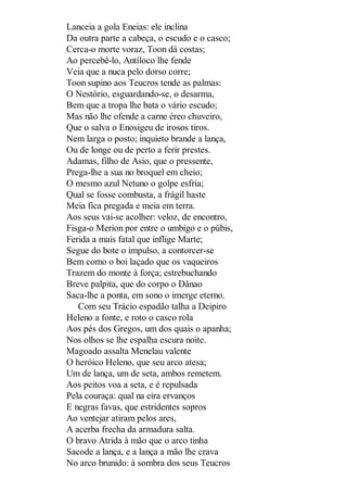 Lanceia a gola Eneias: ele inclina
Da outra parte a cabeça, o escudo e o casco;
Cerca-o morte voraz, Toon dá costas;
Ao percebê-lo, Antíloco lhe fende
Veia que a nuca pelo dorso corre;
Toon supino aos Teucros tende as palmas:
O Nestório, esguardando-se, o desarma,
Bem que a tropa lhe bata o vário escudo;
Mas não lhe ofende a carne éreo chuveiro,
Que o salva o Enosigeu de irosos tiros.
Nem larga o posto; inquieto brande a lança,
Ou de longe ou de perto a ferir prestes.
Adamas, filho de Asio, que o pressente,
Prega-lhe a sua no broquel em cheio;
O mesmo azul Netuno o golpe esfria;
Qual se fosse combusta, a frágil haste
Meia fica pregada e meia em terra.
Aos seus vai-se acolher: veloz, de encontro,
Fisga-o Merion por entre o umbigo e o púbis,
Ferida a mais fatal que inflige Marte;
Segue do bote o impulso, a contorcer-se
Bem como o boi laçado que os vaqueiros
Trazem do monte à força; estrebuchando
Breve palpita, que do corpo o Dânao
Saca-lhe a ponta, em sono o imerge eterno.
Com seu Trácio espadão talha a Deipiro
Heleno a fonte, e roto o casco rola
Aos pés dos Gregos, um dos quais o apanha;
Nos olhos se lhe espalha escura noite.
Magoado assalta Menelau valente
O heróico Heleno, que seu arco atesa;
Um de lança, um de seta, ambos remetem.
Aos peitos voa a seta, e é repulsada
Pela couraça: qual na eira ervanços
E negras favas, que estridentes sopros
Ao ventejar atiram pelos ares,
A acerba frecha da armadura salta.
O bravo Atrida à mão que o arco tinha
Sacode a lança, e a lança a mão lhe crava
No arco brunido: à sombra dos seus Teucros

 