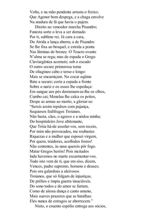 Volta, e na mão pendente arrasta o freixo;
Que Agenor bom despega, e a chaga envolve
Na atadura de lã que havia o pajem.
Direito ao vencedor marcha Pisandro;
Funesta sorte o leva a ser domado
Por ti, sublime rei. Já cara a cara,
Do Atrida a lança aberra; a de Pisandro
Se lhe fixa ao broquel, e estrala a ponta
Nas lâminas de bronze. O Teucro ovante
N’alma se rega; mas de espada o Grego
Claviargêntea acomete; sob o escudo
O outro secure primorosa toma
De oliagíneo cabo e terso e longo:
Mais se encarniçam. No cocar eqüino
Bate a secure; corta a espada a fronte
Sobre o nariz e os ossos lhe espedaça:
Em sangue aos pés derramam-se-lhe os olhos,
Cumbo cai; Menelau lhe calca os peitos,
Despe as armas ao morto, a gloriar-se:
“Sereis assim repulsos com pujança,
Sequiosos fedífragos Troianos.
Não basta, cães, o agravo e a nódoa minha;
Do hospitaleiro Jove altitonante,
Que Tróia há-de assolar-vos, sem receio,
Por mim não provocados, me roubastes
Riquezas e a mulher que esposei virgem,
Por quem, traidores, acolhidos fostes!
Não contentes, às naus quereis pôr fogo.
Matar Gregos heróis! Pois incitados
Inda havemos no marte escarmentar-vos.
Tudo isto vem de ti, que em siso, dizem,
Vences, padre supremo, homens e deuses;
Pois ora galardoas a aleivosos
Troianos, que só folgam de injustiças,
De prélios e ímpia guerra insaciáveis.
Do sono todos e do amor se fartam,
Como de airosa dança e canto ameno,
Mais suaves prazeres que as batalhas:
Eles nunca de estragos se aborrecem.”
Nisto, o cruento espólio entrega aos sócios,

 