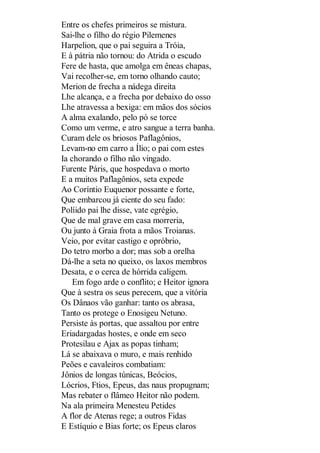 Entre os chefes primeiros se mistura.
Sai-lhe o filho do régio Pilemenes
Harpelion, que o pai seguira a Tróia,
E à pátria não tornou: do Atrida o escudo
Fere de hasta, que amolga em êneas chapas,
Vai recolher-se, em torno olhando cauto;
Merion de frecha a nádega direita
Lhe alcança, e a frecha por debaixo do osso
Lhe atravessa a bexiga: em mãos dos sócios
A alma exalando, pelo pó se torce
Como um verme, e atro sangue a terra banha.
Curam dele os briosos Paflagônios,
Levam-no em carro a Ílio; o pai com estes
Ia chorando o filho não vingado.
Furente Páris, que hospedava o morto
E a muitos Paflagônios, seta expede
Ao Coríntio Euquenor possante e forte,
Que embarcou já ciente do seu fado:
Políido pai lhe disse, vate egrégio,
Que de mal grave em casa morreria,
Ou junto à Graia frota a mãos Troianas.
Veio, por evitar castigo e opróbrio,
Do tetro morbo a dor; mas sob a orelha
Dá-lhe a seta no queixo, os laxos membros
Desata, e o cerca de hórrida caligem.
Em fogo arde o conflito; e Heitor ignora
Que à sestra os seus perecem, que a vitória
Os Dânaos vão ganhar: tanto os abrasa,
Tanto os protege o Enosigeu Netuno.
Persiste às portas, que assaltou por entre
Eriadargadas hostes, e onde em seco
Protesilau e Ajax as popas tinham;
Lá se abaixava o muro, e mais renhido
Peões e cavaleiros combatiam:
Jônios de longas túnicas, Beócios,
Lócrios, Ftios, Epeus, das naus propugnam;
Mas rebater o flâmeo Heitor não podem.
Na ala primeira Menesteu Petides
A flor de Atenas rege; a outros Fidas
E Estíquio e Bias forte; os Epeus claros

 