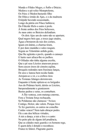Manda o Filides Meges, e Ânfio e Drácio;
Medon e o pé-veloz Meneptolemo,
Os Ftios: é Medon bastardo filho
De Oileu e irmão de Ajax, e o da madrasta
Eriópide havendo assassinado,
Longe da pátria em Fílace habitava;
Do Filácide Ificlo o outro é prole.
À frente ambos dos Ftios belicosos,
As naus entre os Beócios defendiam.
Os dois Ajax um do outro não se apartam;
Qual negros bois que, a tosco jugo atados,
Água a brotarem da raiz dos cornos,
Iguais em ânimo, a charrua tiram,
E por duro maninho o sulco rasgam.
Seguia ao Telamônio ardida gente,
Que lhe agüenta o pavês, quando o cansaço
E harto suor afraca-lhe os joelhos.
O Oiliades não tinha alguma escolta,
Que a pé seus Lócrios aturavam pouco:
Sem cascos éreos de cimeira eqüina,
Broquéis redondos nem fraxíneas lanças,
De arco e lanosa bem tecida funda
Arrojam-se a vir, e a crebros tiros
As Troianas falanges derrotavam.
Enquanto à frente opõem-se os lorigados
Aos do Priâmeo herói, detrás os Lócrios,
Inesperadamente a granizarem
Bastas pedras e setas, os conturbam.
A Ílio ventosa, com matança enorme,
Fora a Troiana força rechaçada,
Se Polidamas não clamasse: “Avisos
Contigo, Heitor, não valem. Porque Jove
Te fez guerreiro, os outros no conselho
Cuidas vencer? Nem tudo abraçar podes.
Ele a uns doa bélicas virtudes,
A tais a dança, a tais a lira e o canto:
No peito põe de alguns útil prudência,
Que as cidades mais guarda e os homens rege,
E quem dela é dotado o reconhece.
Franco te falarei. Flagrante guerra

 