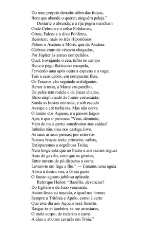 Do meu próprio denodo: além das forças,
Bem que abunde o querer, ninguém peleja.”
Destarte o abranda; e à rija pugna marcham
Onde Cebrion e o celso Polidamas,
Orteu, Falces e o divo Polifetes,
Resistem, mais os três Hipotiônios
Pálmis e Ascânio e Móris, que da Ascânia
Glebosa eram de véspera chegados,
Por Júpiter às armas compelidos.
Qual, trovejando o céu, tufão no campo
Rui e o pego flutíssono encapela,
Fervendo uma após outra a espuma e a vaga;
Tais a seus cabos, em compactas filas,
Os Teucros vão seguindo erifulgentes.
Heitor à testa, a Marte cru parelho,
De peles tem rodela e de êneas chapas,
Elmo emplumado às fontes coruscante;
Sonda as hostes em roda, e sob escudo
Avança e crê turbá-las. Mas não curva
O ânimo dos Aqueus, e a passos largos
Ajax é que o provoca: “Vem, demônio,
Vem de mais perto: amedrontar-nos cuidas!
Imbeles não, mas nos castiga Jove.
As naus arrasar pensas; por estorvos
Nossos braços terás: primeiro, saibas,
Extirparemos a orgulhosa Tróia;
Nem longe está que ao Padre e aos numes rogues
Asas de gavião, com que os ginetes,
Entre nuvens de pó dispersa a coma,
Levem-te em fuga a Ílio.” — Entanto, uma águia
Altiva à destra voa; a Graia gente
O fausto agouro jubilosa aplaude.
Retorque Heitor: “Bazófio, devaneias?
Do Egífero e de Juno veneranda
Assim fosse eu nascido, e igual nas honras
Sempre a Tritônia e Apolo, como é certo
Que este dia aos Aqueus será funesto.
Rasgar-te-ei também, se me arrostares,
O mole corpo; de redenho e carne
A cães e abutres cevarás em Tróia.”

 