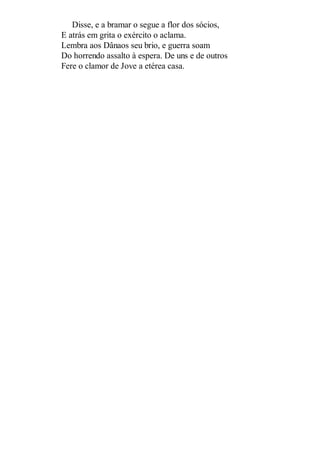 Disse, e a bramar o segue a flor dos sócios,
E atrás em grita o exército o aclama.
Lembra aos Dânaos seu brio, e guerra soam
Do horrendo assalto à espera. De uns e de outros
Fere o clamor de Jove a etérea casa.

 