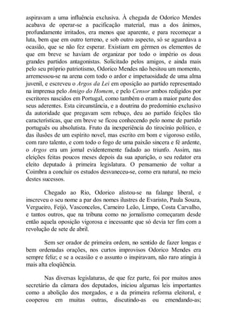 aspiravam a uma influência exclusiva. À chegada de Odorico Mendes
acabava de operar-se a pacificação material, mas a dos ânimos,
profundamente irritados, era menos que aparente, e para recomeçar a
luta, bem que em outro terreno, e sob outro aspecto, só se aguardava a
ocasião, que se não fez esperar. Existiam em gérmen os elementos de
que em breve se haviam de organizar por todo o império os dous
grandes partidos antagonistas. Solicitado pelos amigos, e ainda mais
pelo seu próprio patriotismo, Odorico Mendes não hesitou um momento,
arremessou-se na arena com todo o ardor e impetuosidade de uma alma
juvenil, e escreveu o Argos da Lei em oposição ao partido representado
na imprensa pelo Amigo do Homem, e pelo Censor ambos redigidos por
escritores nascidos em Portugal, como também o eram a maior parte dos
seus aderentes. Esta circunstância, e a doutrina do predomínio exclusivo
da autoridade que pregavam sem rebuço, deu ao partido feições tão
características, que em breve se ficou conhecendo pelo nome de partido
português ou absolutista. Fruto da inexperiência do tirocínio político, e
das ilusões de um espírito novel, mas escrito em bom e vigoroso estilo,
com raro talento, e com todo o fogo de uma paixão sincera e fé ardente,
o Argos era um jornal evidentemente fadado ao triunfo. Assim, nas
eleições feitas poucos meses depois da sua aparição, o seu redator era
eleito deputado à primeira legislatura. O pensamenio de voltar a
Coimbra a concluir os estudos desvaneceu-se, como era natural, no meio
destes sucessos.
Chegado ao Rio, Odorico alistou-se na falange liberal, e
inscreveu o seu nome a par dos nomes ilustres de Evaristo, Paula Souza,
Vergueiro, Feijó, Vasconcelos, Carneiro Leão, Limpo, Costa Carvalho,
e tantos outros, que na tribuna como no jornalismo começaram desde
então aquela oposição vigorosa e incessante que só devia ter fim com a
revolução de sete de abril.
Sem ser orador de primeira ordem, no sentido de fazer longas e
bem ordenadas orações, nos curtos improvisos Odorico Mendes era
sempre feliz; e se a ocasião e o assunto o inspiravam, não raro atingia à
mais alta eloqüência.
Nas diversas legislaturas, de que fez parte, foi por muitos anos
secretário da câmara dos deputados, iniciou algumas leis importantes
como a abolição dos morgados, e a da primeira reforma eleitoral, e
cooperou em muitas outras, discutindo-as ou emendando-as;

 