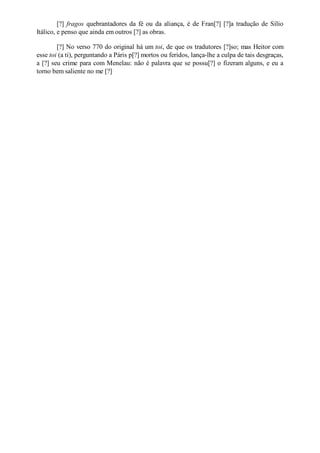 [?] fragos quebrantadores da fé ou da aliança, é de Fran[?] [?]a tradução de Sílio
Itálico, e penso que ainda em outros [?] as obras.
[?] No verso 770 do original há um toi, de que os tradutores [?]so; mas Heitor com
esse toi (a ti), perguntando a Páris p[?] mortos ou feridos, lança-lhe a culpa de tais desgraças,
a [?] seu crime para com Menelau: não é palavra que se possu[?] o fizeram alguns, e eu a
torno bem saliente no me [?]

 
