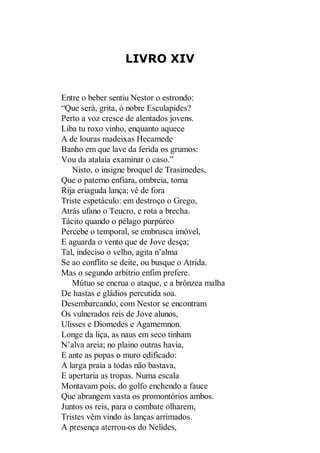LIVRO XIV

Entre o beber sentiu Nestor o estrondo:
“Que será, grita, ó nobre Esculapides?
Perto a voz cresce de alentados jovens.
Liba tu roxo vinho, enquanto aquece
A de louras madeixas Hecamede
Banho em que lave da ferida os grumos:
Vou da atalaia examinar o caso.”
Nisto, o insigne broquel de Trasimedes,
Que o paterno enfiara, ombreia, toma
Rija eriaguda lança; vê de fora
Triste espetáculo: em destroço o Grego,
Atrás ufano o Teucro, e rota a brecha.
Tácito quando o pélago purpúreo
Percebe o temporal, se embrusca imóvel,
E aguarda o vento que de Jove desça;
Tal, indeciso o velho, agita n’alma
Se ao conflito se deite, ou busque o Atrida.
Mas o segundo arbítrio enfim prefere.
Mútuo se encrua o ataque, e a brônzea malha
De hastas e gládios percutida soa.
Desembarcando, com Nestor se encontram
Os vulnerados reis de Jove alunos,
Ulisses e Diomedes e Agamemnon.
Longe da liça, as naus em seco tinham
N’alva areia; no plaino outras havia,
E ante as popas o muro edificado:
A larga praia a todas não bastava,
E apertaria as tropas. Numa escala
Montavam pois, do golfo enchendo a fauce
Que abrangem vasta os promontórios ambos.
Juntos os reis, para o combate olharem,
Tristes vêm vindo às lanças arrimados.
A presença aterrou-os do Nelides,

 