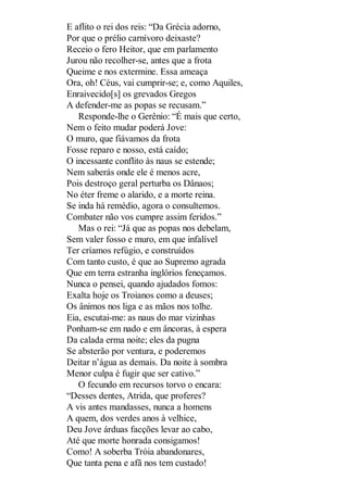 E aflito o rei dos reis: “Da Grécia adorno,
Por que o prélio carnívoro deixaste?
Receio o fero Heitor, que em parlamento
Jurou não recolher-se, antes que a frota
Queime e nos extermine. Essa ameaça
Ora, oh! Céus, vai cumprir-se; e, como Aquiles,
Enraivecido[s] os grevados Gregos
A defender-me as popas se recusam.”
Responde-lhe o Gerênio: “É mais que certo,
Nem o feito mudar poderá Jove:
O muro, que fiávamos da frota
Fosse reparo e nosso, está caído;
O incessante conflito às naus se estende;
Nem saberás onde ele é menos acre,
Pois destroço geral perturba os Dânaos;
No éter freme o alarido, e a morte reina.
Se inda há remédio, agora o consultemos.
Combater não vos cumpre assim feridos.”
Mas o rei: “Já que as popas nos debelam,
Sem valer fosso e muro, em que infalível
Ter críamos refúgio, e construídos
Com tanto custo, é que ao Supremo agrada
Que em terra estranha inglórios feneçamos.
Nunca o pensei, quando ajudados fomos:
Exalta hoje os Troianos como a deuses;
Os ânimos nos liga e as mãos nos tolhe.
Eia, escutai-me: as naus do mar vizinhas
Ponham-se em nado e em âncoras, à espera
Da calada erma noite; eles da pugna
Se absterão por ventura, e poderemos
Deitar n’água as demais. Da noite à sombra
Menor culpa é fugir que ser cativo.”
O fecundo em recursos torvo o encara:
“Desses dentes, Atrida, que proferes?
A vis antes mandasses, nunca a homens
A quem, dos verdes anos à velhice,
Deu Jove árduas facções levar ao cabo,
Até que morte honrada consigamos!
Como! A soberba Tróia abandonares,
Que tanta pena e afã nos tem custado!

 