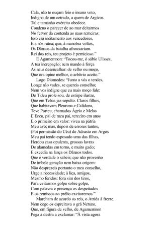 Cala, não te ouçam feio e insano voto,
Indigno de um cetrado, a quem de Argivos
Tal e tamanho exército obedece.
Condeno o parecer de ao mar deitarmos
No fervor da contenda as naus remeiras:
Isso era incitamento aos vencedores,
E a nós ruína; que, à manobra voltos,
Os Dânaos da batalha afrouxariam.
Rei dos reis, teu projeto é pernicioso.”
E Agamemnon: “Tocou-me, ó sábio Ulisses,
A tua increpação; nem mando à força
As naus desencalhar: de velho ou moço,
Que ora opine melhor, o arbítrio aceito.”
Logo Diomedes: “Junto a vós o tendes,
Longe não vades, se quereis conselho;
Nem vos indigne que eu mais moço fale:
De Tideu prole sou, de estirpe ilustre,
Que em Tebas jaz sepulto. Claros filhos,
Que habitavam Pleurona e Calidona,
Teve Porteu, chamados Ágrio e Melas
E Eneu, pai de meu pai, terceiro em anos
E o primeiro em valor: viveu na pátria
Meu avô; mas, depois de errores tantos,
(Foi permissão do Céu) de Adrasto em Argos
Meu pai tendo esposado uma das filhas,
Herdou casa opulenta, grossas lavras
De alamedas em torno, e muito gado;
E excedia na lança os Dânaos todos.
Que é verdade o sabeis; que não provenho
De imbele geração nem baixa origem:
Não desprezeis portanto o meu conselho,
Urge a necessidade; à liça, amigos,
Mesmo feridos: fora sim dos tiros,
Para evitarmos golpe sobre golpe,
Com palavra e presença os despeitados
E os remissos ao prélio excitaremos.”
Marcham de acordo os reis, o Atrida à frente.
Nem cego os espreitava o grã Netuno,
Que, em figura de velho, de Agamemnon
Pega a destra a exclamar: “À vista agora

 