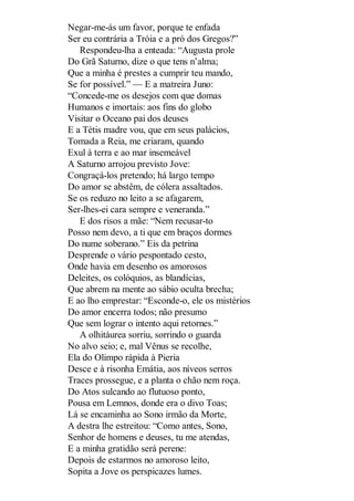 Negar-me-ás um favor, porque te enfada
Ser eu contrária a Tróia e a pró dos Gregos?”
Respondeu-lha a enteada: “Augusta prole
Do Grã Saturno, dize o que tens n’alma;
Que a minha é prestes a cumprir teu mando,
Se for possível.” — E a matreira Juno:
“Concede-me os desejos com que domas
Humanos e imortais: aos fins do globo
Visitar o Oceano pai dos deuses
E a Tétis madre vou, que em seus palácios,
Tomada a Reia, me criaram, quando
Exul à terra e ao mar insemeável
A Saturno arrojou previsto Jove:
Congraçá-los pretendo; há largo tempo
Do amor se abstêm, de cólera assaltados.
Se os reduzo no leito a se afagarem,
Ser-lhes-ei cara sempre e veneranda.”
E dos risos a mãe: “Nem recusar-to
Posso nem devo, a ti que em braços dormes
Do nume soberano.” Eis da petrina
Desprende o vário pespontado cesto,
Onde havia em desenho os amorosos
Deleites, os colóquios, as blandícias,
Que abrem na mente ao sábio oculta brecha;
E ao lho emprestar: “Esconde-o, ele os mistérios
Do amor encerra todos; não presumo
Que sem lograr o intento aqui retornes.”
A olhitáurea sorriu, sorrindo o guarda
No alvo seio; e, mal Vênus se recolhe,
Ela do Olimpo rápida à Pieria
Desce e à risonha Emátia, aos níveos serros
Traces prossegue, e a planta o chão nem roça.
Do Atos sulcando ao flutuoso ponto,
Pousa em Lemnos, donde era o divo Toas;
Lá se encaminha ao Sono irmão da Morte,
A destra lhe estreitou: “Como antes, Sono,
Senhor de homens e deuses, tu me atendas,
E a minha gratidão será perene:
Depois de estarmos no amoroso leito,
Sopita a Jove os perspicazes lumes.

 