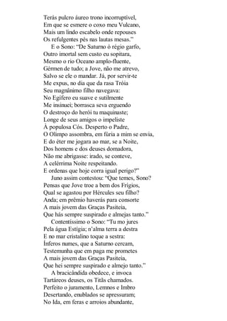 Terás pulcro áureo trono incorruptível,
Em que se esmere o coxo meu Vulcano,
Mais um lindo escabelo onde repouses
Os refulgentes pés nas lautas mesas.”
E o Sono: “De Saturno ó régio garfo,
Outro imortal sem custo eu sopitara,
Mesmo o rio Oceano amplo-fluente,
Gérmen de tudo; a Jove, não me atrevo,
Salvo se ele o mandar. Já, por servir-te
Me expus, no dia que da rasa Tróia
Seu magnânimo filho navegava:
No Egífero eu suave e sutilmente
Me insinuei; borrasca seva erguendo
O destroço do herói tu maquinaste;
Longe de seus amigos o impeliste
À populosa Cós. Desperto o Padre,
O Olimpo assombra, em fúria a mim se envia,
E do éter me jogara ao mar, se a Noite,
Dos homens e dos deuses domadora,
Não me abrigasse: irado, se conteve,
A celérrima Noite respeitando.
E ordenas que hoje corra igual perigo?”
Juno assim contestou: “Que temes, Sono?
Pensas que Jove troe a bem dos Frígios,
Qual se agastou por Hércules seu filho?
Anda; em prêmio haverás para consorte
A mais jovem das Graças Pasiteia,
Que hás sempre suspirado e almejas tanto.”
Contentíssimo o Sono: “Tu mo jures
Pela água Estígia; n’alma terra a destra
E no mar cristalino toque a sestra:
Ínferos numes, que a Saturno cercam,
Testemunha que em paga me prometes
A mais jovem das Graças Pasiteia,
Que hei sempre suspirado e almejo tanto.”
A bracicândida obedece, e invoca
Tartáreos deuses, os Titãs chamados.
Perfeito o juramento, Lemnos e Imbro
Desertando, enublados se apressuram;
No Ida, em feras e arroios abundante,

 