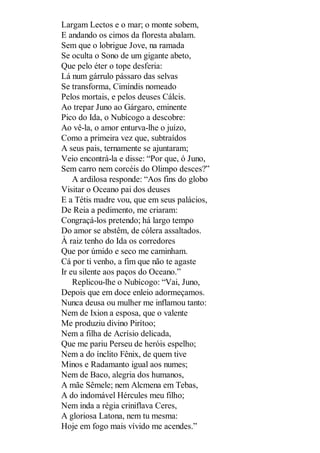 Largam Lectos e o mar; o monte sobem,
E andando os cimos da floresta abalam.
Sem que o lobrigue Jove, na ramada
Se oculta o Sono de um gigante abeto,
Que pelo éter o tope desferia:
Lá num gárrulo pássaro das selvas
Se transforma, Cimíndis nomeado
Pelos mortais, e pelos deuses Cálcis.
Ao trepar Juno ao Gárgaro, eminente
Pico do Ida, o Nubícogo a descobre:
Ao vê-la, o amor enturva-lhe o juízo,
Como a primeira vez que, subtraídos
A seus pais, ternamente se ajuntaram;
Veio encontrá-la e disse: “Por que, ó Juno,
Sem carro nem corcéis do Olimpo desces?”
A ardilosa responde: “Aos fins do globo
Visitar o Oceano pai dos deuses
E a Tétis madre vou, que em seus palácios,
De Reia a pedimento, me criaram:
Congraçá-los pretendo; há largo tempo
Do amor se abstêm, de cólera assaltados.
À raiz tenho do Ida os corredores
Que por úmido e seco me caminham.
Cá por ti venho, a fim que não te agaste
Ir eu silente aos paços do Oceano.”
Replicou-lhe o Nubícogo: “Vai, Juno,
Depois que em doce enleio adormeçamos.
Nunca deusa ou mulher me inflamou tanto:
Nem de Ixion a esposa, que o valente
Me produziu divino Pirítoo;
Nem a filha de Acrísio delicada,
Que me pariu Perseu de heróis espelho;
Nem a do ínclito Fênix, de quem tive
Minos e Radamanto igual aos numes;
Nem de Baco, alegria dos humanos,
A mãe Sêmele; nem Alcmena em Tebas,
A do indomável Hércules meu filho;
Nem inda a régia criniflava Ceres,
A gloriosa Latona, nem tu mesma:
Hoje em fogo mais vívido me acendes.”

 
