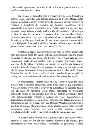 colaborando igualmente na redação de diferentes jornais durante as
sessões, e nos seus intervalos.
Da Astréa foi fundador com Vergueiro, Feijó, Costa Carvalho e
outros. Costa Carvalho, que faleceu marquês de Monte-Alegre, então
simples deputado e chefe preeminente da oposição, depois membro da
regência e presidente do conselho em diversos ministérios, havia
introduzido a primeira tipografia em S. Paulo, onde era um dos mais
opulentos proprietários, e onde fundou o Farol Paulistano. Odorico que
no fim de uma das sessões, e a convite dele o acompanhara àquela
província, não só escreveu para o jornal oposicionista grande quantidade
de artigos, senão que, à míngua de operários, ajudava a composição
como tipógrafo. É de todos sabida a decisiva influência que estes dous
jornais exerceram na corte, e nas províncias do Sul.
Colaborou depois sucessivamente no Sete de Abril, escrevendo
para ele a maior parte dos versos satíricos que tamanha voga lhe deram
na corte; na Aurora, no Jornal do Commercio, e finalmente na Liga
Americana, onde de companhia com o senador Aureliano, depois
visconde de Sepetiba, combateu as injustas pretenções da França ao
nosso território do Oiapoc. Os artigos que escreveu a tal respeito foram,
não há muito, honrosamente comemorados na notável obra do Sr. doutor
Joaquim Caetano da Silva — outro precioso livro brasileiro, seja dito de
passagem, quase senão completamente desconhecido em Portugal(1).
A popularidade sempre crescente de Odorico valeu-lhe nova
eleição para a segunda legislatura, ainda mais honrosa que a primeira.
Nesta ao menos tivera por si o favor da autoridade; na seguinte teve a
sua oposição. O marechal Costa Pinto, presidente do Maranhão
esposando todas as mesquinhas paixões do partido dominante, tinha
feito arbitrariamente recrutar o redator do Farol Maranhense, e
acumulando desacerto a desacerto, proibira sob fúteis pretextos a
publicação de um novo jornal com que Odorico Mandes quis substituir o
que fora suprimido. Os Maranhenses responderam a um e outro atentado
elegendo-o pela segunda vez com grande maioria, ficando
completamente derrotado o marechal-presidente, seu competidor.
A mesma ruim fortuna teve o governo geral por quase todo o
império; e como se lhe ela não bastara, agravou-a ele mesmo, pois
obedecendo ao mau vezo antigo, suspendeu as garantias, e criou

 