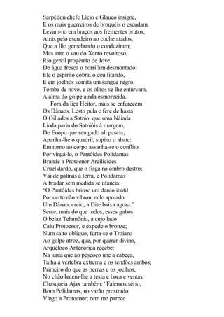 Sarpédon chefe Lício e Glauco insigne,
E os mais guerreiros de broquéis o escudam.
Levam-no em braços aos frementes brutos,
Atrás pelo escudeiro ao coche atados,
Que a Ílio gemebundo o conduziram;
Mas ante o vau do Xanto revoltoso,
Rio gentil progênito de Jove,
De água fresca o borrifam desmontado:
Ele o espírito cobra, o céu fitando,
E em joelhos vomita um sangue negro;
Tomba de novo, e os olhos se lhe enturvam,
A alma do golpe ainda esmorecida.
Fora da liça Heitor, mais se enfurecem
Os Dânaos. Lesto pula e fere de hasta
O Oilíades a Satnio, que uma Náiada
Linda pariu do Satnióis à margem,
De Enopo que seu gado ali pascia;
Apanha-lhe o quadril, supino o abate:
Em torno ao corpo assanha-se o conflito.
Por vingá-lo, o Pantóides Polidamas
Brande a Protoenor Arcilícides
Cruel dardo, que o fisga no ombro destro;
Vai de palmas à terra, e Polidamas
A bradar sem medida se ufaneia:
“O Pantóides brioso um dardo inútil
Por certo não vibrou; nele apoiado
Um Dânao, creio, a Dite baixa agora.”
Sente, mais do que todos, esses gabos
O belaz Telamônio, a cujo lado
Caiu Protoenor, e expede o bronze;
Num salto oblíquo, furta-se o Troiano
Ao golpe atroz, que, por querer divino,
Arquéloco Antenórida recebe:
Na junta que ao pescoço une a cabeça,
Talha a vértebra extrema e os tendões ambos;
Primeiro do que as pernas e os joelhos,
No chão batem-lhe a testa e boca e ventas.
Chasqueia Ajax também: “Falemos sério,
Bom Polidamas, no varão prostrado
Vingo a Protoenor; nem me parece

 