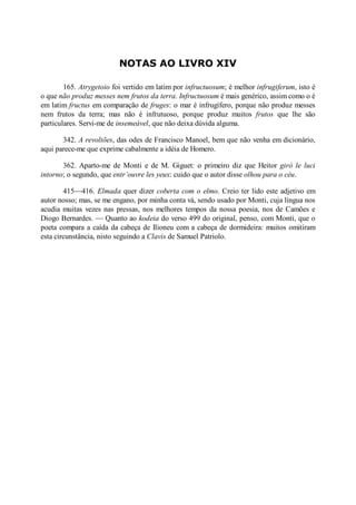 NOTAS AO LIVRO XIV
165. Atrygetoio foi vertido em latim por infructuosum; é melhor infrugiferum, isto é
o que não produz messes nem frutos da terra. Infructuosum é mais genérico, assim como o é
em latim fructus em comparação de fruges: o mar é infrugífero, porque não produz messes
nem frutos da terra; mas não é infrutuoso, porque produz muitos frutos que lhe são
particulares. Servi-me de insemeável, que não deixa dúvida alguma.
342. A revoltões, das odes de Francisco Manoel, bem que não venha em dicionário,
aqui parece-me que exprime cabalmente a idéia de Homero.
362. Aparto-me de Monti e de M. Giguet: o primeiro diz que Heitor girò le luci
intorno; o segundo, que entr’ouvre les yeux: cuido que o autor disse olhou para o céu.
415—416. Elmada quer dizer coberta com o elmo. Creio ter lido este adjetivo em
autor nosso; mas, se me engano, por minha conta vá, sendo usado por Monti, cuja língua nos
acudia muitas vezes nas pressas, nos melhores tempos da nossa poesia, nos de Camões e
Diogo Bernardes. — Quanto ao kodeia do verso 499 do original, penso, com Monti, que o
poeta compara a caída da cabeça de Ilioneu com a cabeça de dormideira: muitos omitiram
esta circunstância, nisto seguindo a Clavis de Samuel Patriolo.

 
