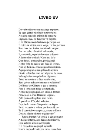 LIVRO XV

Do valo e fosso com matança expulsos,
Té seus carros vão indo espavoridos:
No Ideu cimo do grêmio da consorte
Erguido Jove, os Teucros vê fugindo
E os Dânaos com Netuno a persegui-los,
E entre os sócios, mais longe, Heitor jazendo
Sem tino, em ânsias, vomitando sangue,
Por um pulso não débil vulnerado;
E, condoído, o pai de homens e deuses
A Juno olha terrível: “Com teu dolo
Que danos, embusteira, produziste!
Heitor fora da ação e em fuga as tropas.
Não sei bem se, em castigo desta insídia,
Aqui pespegue-te um gibão de açoites.
Já não te lembra que, em algemas de ouro
Infrangíveis e aos pés duas bigornas,
Entre as nuvens e o éter pendurei-te,
Sem que os raivosos numes te valessem?
Do limiar do Olimpo o que o tentasse
Fora à terra sem folgo despenhado.
Nem o nojo aplaquei, de, unida a Bóreas
Proceloso, o meu Hércules jogares,
Pelo ponto infrugífero sem rumo,
À populosa Cós; dali salvei-o,
Depois de tanto afã reposto em Argos.
Eu to recordo, e saibas que improfícuo
Te é concúbito e amplexo, a que ardilosa
Do alto vieste cá para enganar-me.”
Juno a tremer: “A terra e o céu convexo
A Estige inferna, aos deuses formidável,
Essa cabeça atesto sacrossanta
E o nosso toro conjugal, debalde
Nunca invocado: não por meus conselhos

 