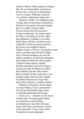 Infenso a Heitor, Netuno ajuda aos Gregos;
Mas, de seu moto próprio, comoveu-se
De que ante a frota sua os derrotassem.
Vou, se te apraz, Nubícogo, exortá-lo
A se afastar, conforme às ordens tuas.”
Sorriu-se o Padre: “Se, olhipulcra Juno,
Comigo ante os mais deuses concordares,
Netuno ao meu querer, bem que repugne,
Breve se renderá. Sincero falas?
Pois da celeste corte Íris me envies
E Apolo arcipotente. Ao campo Argivo
Íris baixe e me intime ao rei dos mares
Que abandone o combate e se recolha.
Febo robore a Heitor e ao prélio excite,
Calme-lhe as dores de que jaz opresso:
Ele de novo aos trépidos Aquivos
Mande a Fuga e o Terror, e em montões caiam
Junto às remeiras naus do herói Pelides.
Este a Pátroclo instigará, que, ante Ílio
Muitos matando e ao claro meu Sarpédon,
Sob a lança de Heitor por fim sucumba:
A Heitor imolará furioso Aquiles.
D’então concederei vitória aos Gregos,
Té que, por traça de Minerva, assolem
Ílion soberba; mas não sofro austero
Que os auxilie um deus, antes que o voto
Cumpra selado com meu nuto, quando
Os joelhos abraçou-me a rogar Tétis
Que eu lhe exaltasse o vastador Aquiles.”
Submissa a bracinívea, do Ida monta
Ao celso Olimpo. Como o pensamento
Voa do que há lustrado longes terras,
E volvendo lembranças diz consigo:
— Estive eu lá —; destarte os ares frecha
Comota Juno. Os congregados numes,
Ao avistá-la no celeste alcáçar,
Levantando-se as taças lhe oferecem;
Toma a de Têmis, que formosa e afável
Se lhe apresenta: “A que vieste, Juno?
Tu pareces de susto repassada:

 