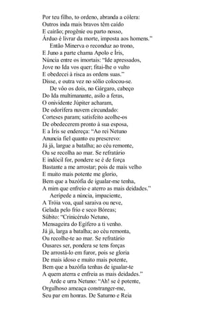Por teu filho, to ordeno, abranda a cólera:
Outros inda mais bravos têm caído
E cairão; progênie ou parto nosso,
Árduo é livrar da morte, imposta aos homens.”
Então Minerva o reconduz ao trono,
E Juno a parte chama Apolo e Íris,
Núncia entre os imortais: “Ide apressados,
Jove no Ida vos quer; fitai-lhe o vulto
E obedecei à risca as ordens suas.”
Disse, e outra vez no sólio colocou-se.
De vôo os dois, no Gárgaro, cabeço
Do Ida multimanante, asilo a feras,
O onividente Júpiter acharam,
De odorífera nuvem circundado:
Corteses param; satisfeito acolhe-os
De obedecerem pronto à sua esposa,
E a Íris se endereça: “Ao rei Netuno
Anuncia fiel quanto eu prescrevo:
Já já, largue a batalha; ao céu remonte,
Ou se recolha ao mar. Se refratário
E indócil for, pondere se é de força
Bastante a me arrostar; pois de mais velho
E muito mais potente me glorio,
Bem que a bazófia de igualar-me tenha,
A mim que enfreio e aterro as mais deidades.”
Aerípede a núncia, impaciente,
A Tróia voa, qual saraiva ou neve,
Gelada pelo frio e seco Bóreas;
Súbito: “Crinicérulo Netuno,
Mensageira do Egífero a ti venho.
Já já, larga a batalha; ao céu remonta,
Ou recolhe-te ao mar. Se refratário
Ousares ser, pondera se tens forças
De arrostá-lo em furor, pois se gloria
De mais idoso e muito mais potente,
Bem que a bazófia tenhas de igualar-te
A quem aterra e enfreia as mais deidades.”
Arde e urra Netuno: “Ah! se é potente,
Orgulhoso ameaça constranger-me,
Seu par em honras. De Saturno e Reia

 