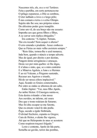 Nascemos três, ele, eu e o rei Tartáreo.
Feita a partilha, em sorte pertenceu-me
O pélago espumoso, a Dite as sombras,
O éter nublado a Jove e o largo pólo;
É-nos comum a terra e o celso Olimpo.
Sujeito não lhe sou; nos próprios reinos
Do altíssimo poder goze tranqüilo.
Como um vil, do seu braço não me assusto:
Imponha aos que gerou filhos e filhas,
A se curvar sem réplica obrigados.”
Íris contesta: “A Júpiter, Netuno,
Tão cru recado! Nem sequer o alteras?
O erro emenda o prudente. Assaz conheces
Que as Fúrias ao mais velho assistem sempre.”
“Reto falas, tornou-lhe o azul monarca;
Inda bem, quando o núncio a tempo adverte.
Mas do igual, por direito e por destino,
Pungem nímio arrogâncias e ameaças.
Desta vez por mim quebro: só lhe digas,
E n’alma o sinto, que, se a mim contrário
E a Minerva Ageleia, a Juno e a Hermes
E ao rei Vulcano, a Pérgamo sustendo,
Recusar aos Aquivos o triunfo,
Há-de ser nossa cólera implacável.”
Aqui, ficando os Graios consternados,
Por entre as ondas se abismou de um salto.
Então Júpiter: “Vai, meu filho Apolo,
Ao nobre Heitor. O Enosigeu sumiu-se,
Esta destra evitando: a luta nossa
Aos ouvidos, no inferno, até zoara
Dos que o trono rodeiam de Saturno;
Mas foi dita escapar-se-me furente,
Que eu enxuto vencê-lo não podia.
Pega, sacode a égide fimbriada,
Ó divinal frecheiro, espanta os Gregos;
Cura de Heitor, o alento lhe vigores,
Até que no Helesponto às naus se acoutem:
Como respirem traçarei folgado.”
Lesto e contente, Apolo do Ida parte,
Semelha ao gavião, terror das pombas,

 