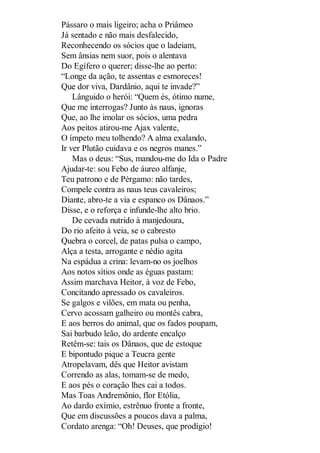 Pássaro o mais ligeiro; acha o Priâmeo
Já sentado e não mais desfalecido,
Reconhecendo os sócios que o ladeiam,
Sem ânsias nem suor, pois o alentava
Do Egífero o querer; disse-lhe ao perto:
“Longe da ação, te assentas e esmoreces!
Que dor viva, Dardânio, aqui te invade?”
Lânguido o herói: “Quem és, ótimo nume,
Que me interrogas? Junto às naus, ignoras
Que, ao lhe imolar os sócios, uma pedra
Aos peitos atirou-me Ajax valente,
O ímpeto meu tolhendo? A alma exalando,
Ir ver Plutão cuidava e os negros manes.”
Mas o deus: “Sus, mandou-me do Ida o Padre
Ajudar-te: sou Febo de áureo alfanje,
Teu patrono e de Pérgamo: não tardes,
Compele contra as naus teus cavaleiros;
Diante, abro-te a via e espanco os Dânaos.”
Disse, e o reforça e infunde-lhe alto brio.
De cevada nutrido à manjedoura,
Do rio afeito à veia, se o cabresto
Quebra o corcel, de patas pulsa o campo,
Alça a testa, arrogante e nédio agita
Na espádua a crina: levam-no os joelhos
Aos notos sítios onde as éguas pastam:
Assim marchava Heitor, à voz de Febo,
Concitando apressado os cavaleiros.
Se galgos e vilões, em mata ou penha,
Cervo acossam galheiro ou montês cabra,
E aos berros do animal, que os fados poupam,
Sai barbudo leão, do ardente encalço
Retêm-se: tais os Dânaos, que de estoque
E bipontudo pique a Teucra gente
Atropelavam, dês que Heitor avistam
Correndo as alas, tomam-se de medo,
E aos pés o coração lhes cai a todos.
Mas Toas Andremônio, flor Etólia,
Ao dardo exímio, estrênuo fronte a fronte,
Que em discussões a poucos dava a palma,
Cordato arenga: “Oh! Deuses, que prodígio!

 