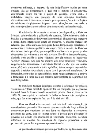 comissões militares, a pretexto de um insignificante motim em uma
obscura vila de Pernambuco, o qual por si mesmo se desvaneceu,
desfechando assim em vão o golpe do governo. Crime inútil, e
inabilidade insigne, em presença de uma oposição triunfante,
alternativamente irritada e acoroçoada pelas provocações e irresoluções
de ministros simplesmente ineptos, numa situação em que toda a
destreza e prudência de estadistas consumados não seriam de sobejo.
O ministério foi acusado na câmara dos deputados, e Odorico
Mendes, com o denodo e galhardia de costume, foi o primeiro a ferir a
batalha; e de maneira se houve nesta memorável discussão que mereceu
a honra duma interpelação direta do monarca. A anedota merece ser
referida, que, sobre curiosa em si, pinta bem a têmpera dos caracteres, e
os meneios e costumes políticos do tempo. Finda a sessão, foi Odorico
despedir-se do imperador, que em pública audiência, e na presença das
deputações das câmaras e de toda a corte, lhe disse inesperadamente,
aludindo sem dúvida à parte vigorosa que ele tomara na acusação:
“Senhor Odorico, não seja tão inimigo dos meus ministros.” “Senhor,
respondeu-lhe incontinente o deputado liberal, eu lhe sou um súdito
muito fiel, mas quanto às minhas opiniões, hei-de sempre exprimi-las
segundo a minha consciência e para isso é que me cá mandaram.” O
imperador, com todos os seus defeitos, tinha rasgos generosos, e amava
a franqueza; e é fama que a do corajoso representante do Maranhão lhe
não desagradara.
O ministério todavia conseguiu escapar à acusação por poucos
votos; mas a vitória moral da oposição foi tão completa, que o governo
imperial ficou de todo arruinado na opinião pública. Isto se passava em
1829. No ano seguinte a revolução de Julho na França veio precipitar a
crise, que fez a sua explosão final em 7 de abril de 1831.
Odorico Mendes tomou parte mui principal nesta revolução, já
entendendo-se pessoal e diretamente com os chefes da força militar já
convocando por circulares de sua letra os deputados e senadores
presentes na corte, que foi mister reunir à pressa para proverem o
governo do estado em abandono; já finalmente exercendo decidida
influência na escolha dos membros da regência provisória, e da
permanente que se lhe seguiu com pouco intervalo.
A questão da abdicação, prevista por todos, foi agitada nos clubs

 
