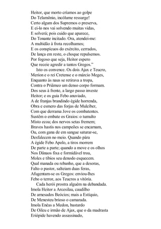 Heitor, que morto críamos ao golpe
Do Telamônio, incólume ressurge!
Certo algum dos Supremos o preserva,
E ei-lo nos vai solvendo muitas vidas,
E solverá; pois cuido que aparece,
Do Tonante incitado. Ora, atendei-me:
A multidão à frota recolhamos;
E os conspícuos do exército, cerrados,
De lança em reste, o choque repulsemos.
Por fogoso que seja, Heitor espero
Que receie agredir a tantos Gregos.”
Isto os convence. Os dois Ajax e Teucro,
Merion e o rei Cretense e o márcio Meges,
Enquanto às naus se retirava a tropa,
Contra o Priâmeo um denso corpo formam.
Dos seus à frente, a largo passo investe
Heitor; e os guia Febo anuviado,
A de franjas brandindo égide horrenda,
Obra e esmero das forjas de Mulcíber,
Com que derrama Jove os combatentes.
Sustêm o embate os Graios: o tumulto
Misto ecoa; dos nervos setas fremem;
Bravos hastis nos campeões se encarnam,
Ou, com gana de em sangue saturar-se,
Desfalecem no meio. Quando pára
A égide Febo Apolo, a tiros morrem
De parte a parte; quando a move e os olhos
Nos Dânaos fixa e formidável troa,
Moles e tíbios seu denodo esquecem.
Qual manada ou rebanho, que a desoras,
Falto o pastor, salteiam duas feras,
Afugentam-se os Gregos: enviou-lhes
Febo o terror, aos Teucros a vitória.
Cada herói prostra alguém na debandada.
Imola Heitor a Arcesilau, caudilho
De arnesados Beócios; mais a Estíquio,
De Menesteu brioso o camarada.
Imola Enéas a Medon, bastardo
De Oileu e irmão de Ajax, que o da madrasta
Eriópide havendo assassinado,

 