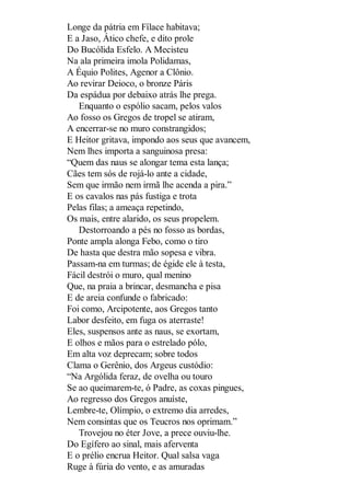 Longe da pátria em Fílace habitava;
E a Jaso, Ático chefe, e dito prole
Do Bucólida Esfelo. A Mecisteu
Na ala primeira imola Polidamas,
A Équio Polites, Agenor a Clônio.
Ao revirar Deioco, o bronze Páris
Da espádua por debaixo atrás lhe prega.
Enquanto o espólio sacam, pelos valos
Ao fosso os Gregos de tropel se atiram,
A encerrar-se no muro constrangidos;
E Heitor gritava, impondo aos seus que avancem,
Nem lhes importa a sanguinosa presa:
“Quem das naus se alongar tema esta lança;
Cães tem sós de rojá-lo ante a cidade,
Sem que irmão nem irmã lhe acenda a pira.”
E os cavalos nas pás fustiga e trota
Pelas filas; a ameaça repetindo,
Os mais, entre alarido, os seus propelem.
Destorroando a pés no fosso as bordas,
Ponte ampla alonga Febo, como o tiro
De hasta que destra mão sopesa e vibra.
Passam-na em turmas; de égide ele à testa,
Fácil destrói o muro, qual menino
Que, na praia a brincar, desmancha e pisa
E de areia confunde o fabricado:
Foi como, Arcipotente, aos Gregos tanto
Labor desfeito, em fuga os aterraste!
Eles, suspensos ante as naus, se exortam,
E olhos e mãos para o estrelado pólo,
Em alta voz deprecam; sobre todos
Clama o Gerênio, dos Argeus custódio:
“Na Argólida feraz, de ovelha ou touro
Se ao queimarem-te, ó Padre, as coxas pingues,
Ao regresso dos Gregos anuíste,
Lembre-te, Olímpio, o extremo dia arredes,
Nem consintas que os Teucros nos oprimam.”
Trovejou no éter Jove, a prece ouviu-lhe.
Do Egífero ao sinal, mais aferventa
E o prélio encrua Heitor. Qual salsa vaga
Ruge à fúria do vento, e as amuradas

 