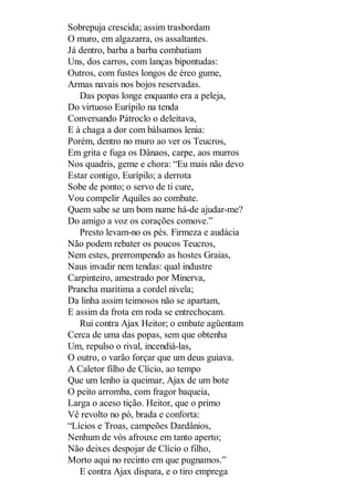 Sobrepuja crescida; assim trasbordam
O muro, em algazarra, os assaltantes.
Já dentro, barba a barba combatiam
Uns, dos carros, com lanças bipontudas:
Outros, com fustes longos de éreo gume,
Armas navais nos bojos reservadas.
Das popas longe enquanto era a peleja,
Do virtuoso Eurípilo na tenda
Conversando Pátroclo o deleitava,
E à chaga a dor com bálsamos lenia:
Porém, dentro no muro ao ver os Teucros,
Em grita e fuga os Dânaos, carpe, aos murros
Nos quadris, geme e chora: “Eu mais não devo
Estar contigo, Eurípilo; a derrota
Sobe de ponto; o servo de ti cure,
Vou compelir Aquiles ao combate.
Quem sabe se um bom nume há-de ajudar-me?
Do amigo a voz os corações comove.”
Presto levam-no os pés. Firmeza e audácia
Não podem rebater os poucos Teucros,
Nem estes, prerrompendo as hostes Graias,
Naus invadir nem tendas: qual industre
Carpinteiro, amestrado por Minerva,
Prancha marítima a cordel nivela;
Da linha assim teimosos não se apartam,
E assim da frota em roda se entrechocam.
Rui contra Ajax Heitor; o embate agüentam
Cerca de uma das popas, sem que obtenha
Um, repulso o rival, incendiá-las,
O outro, o varão forçar que um deus guiava.
A Caletor filho de Clício, ao tempo
Que um lenho ia queimar, Ajax de um bote
O peito arromba, com fragor baqueia,
Larga o aceso tição. Heitor, que o primo
Vê revolto no pó, brada e conforta:
“Lícios e Troas, campeões Dardânios,
Nenhum de vós afrouxe em tanto aperto;
Não deixes despojar de Clício o filho,
Morto aqui no recinto em que pugnamos.”
E contra Ajax dispara, e o tiro emprega

 