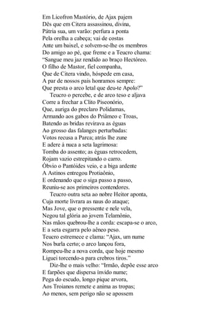 Em Licofron Mastório, de Ajax pajem
Dês que em Citera assassinou, divina,
Pátria sua, um varão: perfura a ponta
Pela orelha a cabeça; vai de costas
Ante um baixel, e solvem-se-lhe os membros
Do amigo ao pé, que freme e a Teucro chama:
“Sangue meu jaz rendido ao braço Hectóreo.
O filho de Mastor, fiel companha,
Que de Citera vindo, hóspede em casa,
A par de nossos pais honramos sempre:
Que presta o arco letal que deu-te Apolo?”
Teucro o percebe, e de arco teso e aljava
Corre a frechar a Clito Piseonório,
Que, auriga do preclaro Polidamas,
Armando aos gabos do Priâmeo e Troas,
Batendo as bridas revirava as éguas
Ao grosso das falanges perturbadas:
Votos recusa a Parca; atrás lhe zune
E adere à nuca a seta lagrimosa:
Tomba do assento; as éguas retrocedem,
Rojam vazio estrepitando o carro.
Óbvio o Pantóides veio, e a biga ardente
A Astinos entregou Protiaônio,
E ordenando que o siga passo a passo,
Reuniu-se aos primeiros contendores.
Teucro outra seta ao nobre Heitor aponta,
Cuja morte livrara as naus do ataque;
Mas Jove, que o pressente e nele vela,
Negou tal glória ao jovem Telamônio,
Nas mãos quebrou-lhe a corda: escapa-se o arco,
E a seta esgarra pelo aêneo peso.
Teucro estremece e clama: “Ajax, um nume
Nos burla certo; o arco lançou fora,
Rompeu-lhe a nova corda, que hoje mesmo
Liguei torcendo-a para crebros tiros.”
Diz-lhe o mais velho: “Irmão, depõe esse arco
E farpões que dispersa ínvido nume;
Pega do escudo, longo pique arvora,
Aos Troianos remete e anima as tropas;
Ao menos, sem perigo não se apossem

 