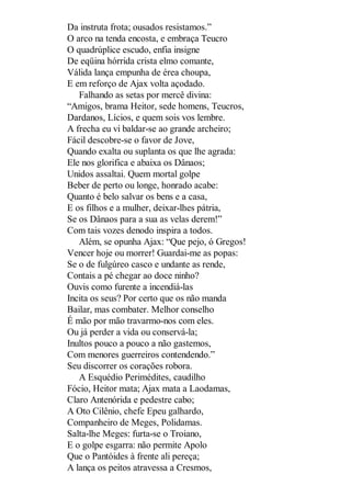 Da instruta frota; ousados resistamos.”
O arco na tenda encosta, e embraça Teucro
O quadrúplice escudo, enfia insigne
De eqüina hórrida crista elmo comante,
Válida lança empunha de érea choupa,
E em reforço de Ajax volta açodado.
Falhando as setas por mercê divina:
“Amigos, brama Heitor, sede homens, Teucros,
Dardanos, Lícios, e quem sois vos lembre.
A frecha eu vi baldar-se ao grande archeiro;
Fácil descobre-se o favor de Jove,
Quando exalta ou suplanta os que lhe agrada:
Ele nos glorifica e abaixa os Dânaos;
Unidos assaltai. Quem mortal golpe
Beber de perto ou longe, honrado acabe:
Quanto é belo salvar os bens e a casa,
E os filhos e a mulher, deixar-lhes pátria,
Se os Dânaos para a sua as velas derem!”
Com tais vozes denodo inspira a todos.
Além, se opunha Ajax: “Que pejo, ó Gregos!
Vencer hoje ou morrer! Guardai-me as popas:
Se o de fulgúreo casco e undante as rende,
Contais a pé chegar ao doce ninho?
Ouvis como furente a incendiá-las
Incita os seus? Por certo que os não manda
Bailar, mas combater. Melhor conselho
É mão por mão travarmo-nos com eles.
Ou já perder a vida ou conservá-la;
Inultos pouco a pouco a não gastemos,
Com menores guerreiros contendendo.”
Seu discorrer os corações robora.
A Esquédio Perimédites, caudilho
Fócio, Heitor mata; Ajax mata a Laodamas,
Claro Antenórida e pedestre cabo;
A Oto Cilênio, chefe Epeu galhardo,
Companheiro de Meges, Polidamas.
Salta-lhe Meges: furta-se o Troiano,
E o golpe esgarra: não permite Apolo
Que o Pantóides à frente ali pereça;
A lança os peitos atravessa a Cresmos,

 