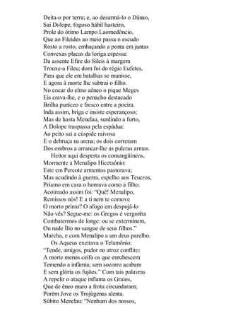 Deita-o por terra; e, ao desarmá-lo o Dânao,
Sai Dolope, fogoso hábil hasteiro,
Prole do ótimo Lampo Laomedôncio,
Que ao Fileides ao meio passa o escudo
Rosto a rosto, embaçando a ponta em juntas
Convexas placas da loriga espessa:
Da assente Efire do Sileis à margem
Trouxe-a Fileu; dom foi do régio Eufetes,
Para que ele em batalhas se munisse,
E agora à morte lhe subtrai o filho.
No cocar do elmo aêneo o pique Meges
Eis crava-lhe, e o penacho destacado
Brilha puníceo e fresco entre a poeira.
Inda assim, briga e insiste esperançoso;
Mas de hasta Menelau, surdindo a furto,
A Dolope traspassa pela espádua:
Ao peito sai a cúspide raivosa
E o debruça na arena; os dois correram
Dos ombros a arrancar-lhe as pulcras armas.
Heitor aqui desperta os consangüíneos,
Mormente a Menalipo Hicetaônio:
Este em Percote armentos pastorava;
Mas acudindo à guerra, espelho aos Teucros,
Príamo em casa o honrava como a filho.
Acoimado assim foi: “Quê! Menalipo,
Remissos nós! E a ti nem te comove
O morto primo? O afogo em despojá-lo
Não vês? Segue-me: os Gregos é vergonha
Combatermos de longe: ou se exterminem,
Ou nade Ílio no sangue de seus filhos.”
Marcha, e com Menalipo a um deus parelho.
Os Aqueus excitava o Telamônio:
“Tende, amigos, pudor no atroz conflito:
A morte menos ceifa os que enrubescem
Temendo a infâmia; sem socorro acabam
E sem glória os fujões.” Com tais palavras
A repelir o ataque inflama os Graios,
Que de êneo muro a frota circundaram;
Porém Jove os Trojúgenas alenta.
Súbito Menelau: “Nenhum dos nossos,

 