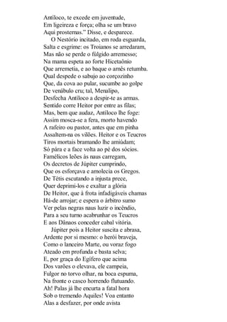 Antíloco, te excede em juventude,
Em ligeireza e força; olha se um bravo
Aqui prosternas.” Disse, e desparece.
O Nestório incitado, em roda esguarda,
Salta e esgrime: os Troianos se arredaram,
Mas não se perde o fúlgido arremesso;
Na mama espeta ao forte Hicetaônio
Que arremetia, e ao baque o arnês retumba.
Qual despede o sabujo ao corçozinho
Que, da cova ao pular, sucumbe ao golpe
De venábulo cru; tal, Menalipo,
Desfecha Antíloco a despir-te as armas.
Sentido corre Heitor por entre as filas;
Mas, bem que audaz, Antíloco lhe foge:
Assim mosca-se a fera, morto havendo
A rafeiro ou pastor, antes que em pinha
Assaltem-na os vilões. Heitor e os Teucros
Tiros mortais bramando lhe amiúdam;
Só pára e a face volta ao pé dos sócios.
Famélicos leões às naus carregam,
Os decretos de Júpiter cumprindo,
Que os esforçava e amolecia os Gregos.
De Tétis escutando a injusta prece,
Quer deprimi-los e exaltar a glória
De Heitor, que à frota infadigáveis chamas
Há-de arrojar; e espera o árbitro sumo
Ver pelas negras naus luzir o incêndio,
Para a seu turno acabrunhar os Teucros
E aos Dânaos conceder cabal vitória.
Júpiter pois a Heitor suscita e abrasa,
Ardente por si mesmo: o herói braveja,
Como o lanceiro Marte, ou voraz fogo
Ateado em profunda e basta selva;
E, por graça do Egífero que acima
Dos varões o elevava, ele campeia,
Fulgor no torvo olhar, na boca espuma,
Na fronte o casco horrendo flutuando.
Ah! Palas já lhe encurta a fatal hora
Sob o tremendo Aquiles! Voa entanto
Alas a desfazer, por onde avista

 