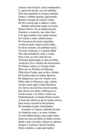 Arneses mais louçãos, mais condensados;
E, apesar do desejo, em vão trabalha,
Pois num quadrado os Gregos renitiam:
Firmes o embate aparam, qual penedo
Repele o choque de sonoros ventos,
De alva mareta que o salpica e ronca.
Ruindo enfim pelo tropel, um facho
Meneia Heitor. Se em rápida procela
Encanece o escarcéu, nas cintas bate
E de água inunda a nau rajada enorme
No velame a zunir: enfiam nautas,
Por tão pouco da morte separados:
A alma no peito Argivo assim tituba.
Se dá no armento, em paludoso pasto,
Um leão carniceiro, e o guarda inábil
Não sabe defendê-lo: atrás e avante
Pula a fera, no meio uma devora,
Trêmulas dispersando as mais novilhas:
Assim por Jove e Heitor são destroçados
Os Dânaos todos; e o Troiano chefe
Mata um só, Perifetes de Micenas,
Filho desse Copéo, que ao divo Alcides
De Euristeu duro as ordens intimava.
De indigno pai, mas em virtudes raro,
Sábio entre os Miceneus, ágil, valente,
Ali deu maior gabo à lança Hectórea:
Ao virar-se na extrema orla do escudo,
Que descia aos talões, embaraçou-se;
Cai de costas, e às fontes o elmo soa
Medonhamente: ao baque Heitor ocorre,
A hasta lhe enterra ao pé de muitos sócios,
Que mestos socorrê-lo não podiam,
Do formidável pulso tremebundos.
Forçados os Aqueus, defronte haviam
As dianteiras naus, e as mais vizinhas
Ao mar tinham detrás; num corpo todos,
Junto aos seus pavilhões as linhas cerram.
Medo e pejo os retêm, mútuos se animam,
Sempre a vociferar; Nestor Gerênio,
Deles custódio, a cada qual suplica

 