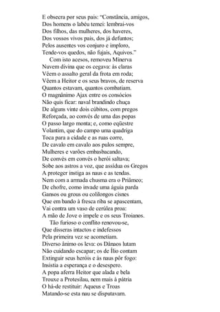 E obsecra por seus pais: “Constância, amigos,
Dos homens o labéu temei: lembrai-vos
Dos filhos, das mulheres, dos haveres,
Dos vossos vivos pais, dos já defuntos;
Pelos ausentes vos conjuro e imploro,
Tende-vos quedos, não fujais, Aquivos.”
Com isto acesos, removeu Minerva
Nuvem divina que os cegava: às claras
Vêem o assalto geral da frota em roda;
Vêem a Heitor e os seus bravos, de reserva
Quantos estavam, quantos combatiam.
O magnânimo Ajax entre os consócios
Não quis ficar: naval brandindo chuça
De alguns vinte dois cúbitos, com pregos
Reforçada, ao convés de uma das popas
O passo largo monta; e, como eqüestre
Volantim, que do campo uma quadriga
Toca para a cidade e as ruas corre,
De cavalo em cavalo aos pulos sempre,
Mulheres e varões embasbacando,
De convés em convés o herói saltava;
Sobe aos astros a voz, que assídua os Gregos
A proteger instiga as naus e as tendas.
Nem com a armada chusma era o Priâmeo;
De chofre, como invade uma águia parda
Gansos ou grous ou colilongos cisnes
Que em bando à fresca riba se apascentam,
Vai contra um vaso de cerúlea proa:
A mão de Jove o impele e os seus Troianos.
Tão furioso o conflito renovou-se,
Que disseras intactos e indefessos
Pela primeira vez se acometiam.
Diverso ânimo os leva: os Dânaos lutam
Não cuidando escapar; os de Ílio contam
Extinguir seus heróis e às naus pôr fogo:
Insistia a esperança e o desespero.
A popa aferra Heitor que alada e bela
Trouxe a Protesilau, nem mais à pátria
O há-de restituir: Aqueus e Troas
Matando-se esta nau se disputavam.

 