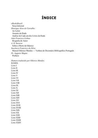 ÍNDICE
eBooksBrasil:
Nota Editorial
Henrique Alves de Carvalho:
Ao Leitor
Assunto da Ilíada
Análise de Cada um dos Livros da Ilíada
João Francisco Lisboa:
Biografia do Autor
A. R. Saraiva:
Sobre a Morte de Odorico
Inocêncio Francisco da Silva:
Manoel Odorico Mendes — Verbete do Dicionário Bibliográfico Português
Pe. Augusto Magne:
Prefácio
Homero traduzido por Odorico Mendes:
ILÍADA
Livro I
Livro II
Livro III
Livro IV
Livro V
Livro VI
Livro VII
Livro VIII
Livro IX
Livro X
Livro XI
Livro XII
Livro XIII
Livro XIV
Livro XV
Livro XVI
Livro XVII
Livro XVIII
Livro XIX
Livro XX
Livro XXI
Livro XXII
Livro XXIII
Livro XXIV

 