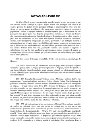 NOTAS AO LIVRO XV
14. Um gibão de açoites, em português, significa muitos açoites nas costas; o que
sem disfarce traduz a ameaça de Júpiter. Alguns vertem esta passagem com certo ar de
decoro, que não lhe podem prestar quaisquer ambages e circunlocuções: esta é uma das
várias em que os deuses em Homero são grosseiros e miseráveis, como os supunha o
pagnanismo. Muitos se apegam vãmente ao sentido alegórico para o desculparem em tais
passagens; mas, posto que a base daquelas crenças fosse a alegoria, os poemas de Homero
não a sustentam sistematicamente. Quando ele pinta os deuses tais quais o vulgo, ou antes o
povo todo, os considerava, são pela maior parte injustos, bárbaros, devassos e criminosos;
quando, com incomparável imaginação, os realça, aproximam-se da perfeição inerente à
natureza divina; no primeiro caso, é um fiel historiador desses tempos; no segundo, como
que se adianta ao seu século mostrando melhores idéias, que talvez tinha dentro da alma e
não ousava declarar. Para mim está justificado Homero, sem recorrer a alegorias e
subterfúgios, pois não fez mais que historiar as incoerentes crenças populares. E quanto ao
seu engenho e fantasia e força criadora, que poderei dizer que não tenha sido apregoado pela
voz de tantas gerações?
179. Este verso é de Bocage, no seu Idílio Tritão: verte e exorna o presente lugar de
Homero.
229. Cair o coração aos pés, diretamente vindo do grego para o português, exprime
um súbito e grande medo. M. Giguet procurou aproximar-se do poeta, quanto lhe permitia a
sua língua. Salvini e Monti foram fiéis, sem a graça do original, por não terem adotade no
italiano a locução grega. Ignoro se foi adotada em outra língua; mas não a tenho encontrado
em versão alguma.
276—289. Traduções há em que Polidamas imola a Mecisteu e a Polites Echio; mas
enganaram-se: Polydamas imolou a Mecisteu, e Polites a Équio. Polites, filho de Príamo, do
partido de Polidamas, imolou-o Pirro em presença do mesmo Príamo, como se lê no segundo
da Eneida. — O que vem do verso 286 a 288 é louvado por Longino, por causa de uma
repentina transição em que, mudando-se de pessoa imprime-se um grande movimento ao
discurso: a mudança começa no verso 286. Uso de pá no sentido geral pela omoplata e não
segundo Moraes copiado por Constâncio. Diz um adágio: “É como a carne da pá, que nem é
boa nem má.” Se a pá fosse, como querem os dous lexicógrafos, a parte mais alta e carnuda
da perna da rês junto à articulação com o tronco, o adágio não dissera que não era boa nem
má; porque, pelo contrário é uma das mais saborosas e estimadas.
351—372. Vários tradutores vertem somente que o filho de Clício acaba de sucumbir
no conflito; eu creio que Heitor, para mais excitar os Troianos, lhes diz que não deixem
despojar aquele guerreiro, morto no recinto em que seus bravos sócios estão combatendo: o
intérprete latino foi da minha opinião. — O verso 435, verti-o no meu 358, eu o entendendo
com M. Giguet, não com Monti e outros, que foram mal guiados pela interpretação latina, a
qual diz: “Navis a puppe humi cecidit”. A preposição apo, bem que signifique de ou a parte
donde vem a ação, tem sentidos mui diversos, como se pode ver nos dicionários antigos e no
moderno de M. Alexandre; e o primeiro sentido é inadmissível. Por conselho de Toas, a

 