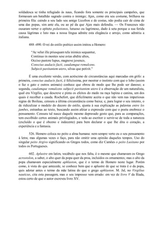soldadesca se tinha refugiado às naus, ficando fora somente os principais campeões, que
formavam um batalhão sagrado contra o inimigo; Ajax, como era seu costume, brilhava na
primeira fila: caindo a seu lado seu amigo Licofron e de costas, não podia cair de cima de
uma das popas, sim ante ela, ou ao pé da que Ajax mais defendia. — Os Franceses não
ousaram verter o epíteto polustonos, lutuoso ou lagrimoso, dado à seta porque a sua ferida
causa lágrimas e luto mas a nossa língua admite esta elegância e arrojo, como admitiu a
italiana.
488 -490. O rei do estilo poético assim imitou a Homero:
“Ac velut ille priusquam tela inimica sequantur,
Continuo in montes sese avias abdite altos,
Occiso pastore lupus, magnove juvenco,
Conscius audacis facti, caudamque remulcens.
Subjecit pavitantem utero, silvas que petivit.”
É uma excelente versão, com acréscimo de circunstâncias aqui marcadas em grifo: a
primeira, conscius audacis facti, é felicíssima, por mostrar o instinto com que o lobo (assim
o faz o gato e outros animais) conhece que obrou de modo que lhe pode ser danoso; a
segunda, caudamque remulcens subjecit pavitantem utero é a observação de um naturalista,
qual era Virgílio, que descreve e pinta os efeitos do medo na raça lupina e canina, um dos
quais é recolher a cauda. Rochefort, que dificilmente aceita o que não vem nas imperiosas
regras de Boileau, censura a última circunstância como baixa; e, para lograr o seu intento, o
de ridiculizar o modelo do decoro do estilo, ajunta à sua explicação as palavras entre les
jambes, estranhas ao texto, buscando assim afeiar a expressão com que o poeta enobrece o
pensamento. Censura tal nasce daquele mesmo depravado gosto que, para as comparações,
tem escolhido certos animais privilegiados, e veda ao escritor o servir-se de toda a natureza
(excluído o que é obceno e indecente) para bem declarar o que lhe dita o coração, a
experiência e a fantasia.
526. Homero coloca no peito a alma humana: nem sempre verto eu o seu pensamento
à letra; mas algumas vezes o faço, para não omitir uma opinião daqueles tempos. Uso do
singular peito Argivo significando os Gregos todos, como diz Camões o peito Lusitano por
todos os Portugueses.
602. Aplustre em latim, vocábulo que nos falta, é o mesmo que chamavam os Grego
acrostolon, a saber, o alto quer da popa quer da proa, incluídos os ornamentes; mas o alto da
popa chamavam especialmente aphlaston, que é o termo de Homero neste lugar. Porém
como, à vista do que antecede, se conhece bem que o aplustre de que se trata é o da popa,
quis adotar antes o termo da mãe latina do que o grego aphlaston. M. Jal, no Virgilius
nauticus, cita esta passagem, mas o seu impresso vem errado: em vez de livro V da Ilíada,
estou certo de que o autor escreveu livro XV.

 