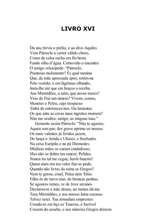 LIVRO XVI

Da nau fervia o prélio, e ao divo Aquiles
Vem Pátroclo a verter cálido choro,
Como de celsa rocha em fio brota
Fundo olho d’água. Comovido o encontra
O amigo velocípede: “Pátroclo,
Pranteias molemente? És qual menina
Que, da mãe apressada após, retêm-na
Pelo vestido, e em lágrimas olhando,
Insta-lhe até que em braços a receba.
Aos Mirmidões, a mim, que novas trazes?
Veio de Ftia um núncio? Vivem, consta,
Menetes e Peleu, cujo trespasso
Tinha de entristecer-nos. Ou lamentas
Os que ante as cavas naus ingratos morrem?
Não me ocultes, amigo, as mágoas tuas.”
Gemente assim Pátroclo: “Não te agastes,
Aqueu sem par; dor grave oprime os nossos:
Os mais valentes já feridos jazem,
De lança o Atrida e Ulisses, e frechados
Na coxa Eurípilo e no pé Diomedes.
Médicas mãos os curam cuidadosas;
Mas não se dobra teu rancor, Pelides.
Nunca ira tal me cegue, herói funesto!
Quem mais em teu valor fiar-se pode,
Quando não livras da ruína os Gregos?
Nem te gerou, cruel, Peleu nem Tétis;
Filho és do turvo mar, de broncas penhas.
Se agouros temes, se de Jove arcanos
Declarou-te a mãe deusa, ao menos dá-me
Teus Mirmidões, e aos nossos lume escasso
Talvez serei. Tua armadura emprestes:
Crendo-te em liça os Teucros, é factível
Cessem do assalto, e aos márcios Gregos deixem

 