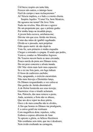Útil breve respiro em tanta lida;
Frescos nós outros, o inimigo lasso
Fácil do campo e naus rechaçaremos.”
Ai! Néscio implora, e o fado e a morte chama.
Suspira Aquiles: “Como! Eu, bom Menécio,
De agouros me temer! De Jove Tétis
Nada me revelou. Mas dói-me o agravo
De um prepotente par, que o prêmio ganho
Por minha lança na invadida praça,
A jovem bela escrava, arrebatou-me;
Dói-me sim que esse Atrida ma tirasse,
Como das mãos de ignóbil vagabundo.
Olvide-se o passado, nem perpétuo
Ódio quero nutrir: de não depô-lo
Voto fiz, sem primeiro à minha esquadra
Chegar o estrondo e a pugna. O arnês que pedes,
Veste-o, conduz os Mirmidões fogosos:
De Teucros nuvem basta as naus circunda;
Pouca ourela da praia aos Dânaos resta;
Ílio em peso concorre e afouta inunda.
Oh! Não vêem mais luzir meu capacete:
Se o rei me fora justo, em fuga tinham
O fosso de cadáveres enchido;
Ora, opugnando, o exército encurralam.
Não mais braveja a Diomédea lança,
Os Dânaos resguardando; a voz calou-se
Das goelas do Atrida abominável:
A de Heitor homicida aos seus troveja;
Guerreiros vivas o triunfo aclamam.
Sus, Pátroclo, das naus remove a peste,
Anda, acomete; a frota não se abrase,
Que nos deve repor na doce pátria.
Ouve e do meu conselho não te olvides,
A fim que honras os Dânaos me prodiguem,
E a cativa gentil me restituam
Com magníficos dons: repulsos, volta;
Embora o esposo altíssimo de Juno
Te apreste a glória, os bélicos Hectóreos
Não combatas sem mim, que me é desdouro;
Nem ávido exultando na carnagem,

 