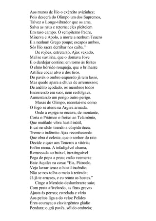 Aos muros de Ílio o exército avizinhes;
Pois descerá do Olimpo um dos Supremos,
Talvez o Longe-vibrador que os ama.
Salva as naus e retorna; eles pleiteiem
Em raso campo. Ó sempiterno Padre,
Minerva e Apolo, a morte a nenhum Teucro
E a nenhum Grego poupe; escapos ambos,
Sós Ílio sacra derribar nos caiba.”
De rojões, entretanto, Ajax vexado,
Mal se sustinha, que o domava Jove
E o dardejar contino; em torno às fontes
O elmo hórrido rouqueja, que o brilhante
Artífice cocar alvo é dos tiros.
Do pavês o ombro esquerdo já tem lasso,
Mas quedo apara a chuva de arremessos;
De anélito açodado, os membros todos
Escorrendo em suor, nem resfolgava,
Aumentando um perigo outro perigo.
Musas do Olimpo, recontai-me como
O fogo se ateou na Argiva armada.
Onde a espiga se encava, de montante,
Corta o Priâmeo o freixo ao Telamônio,
Que mutilado vibra hastil inútil,
E cai no chão tinindo a cúspide ênea.
Treme o indômito Ajax reconhecendo
Que obra é celeste, que o senhor do raio
Decide e quer aos Teucros a vitória;
Enfim recua. A infadigável chama,
Remessada ao baixel, inextinguível
Pega de popa a proa; então veemente
Bate Aquiles na coxa: “Eia, Pátroclo,
Vejo lavrar tenaz o hostil incêndio;
Não se nos tolha o meio à retirada;
Já já te arneses, e eu reúno as hostes.”
Cinge o Menécio deslumbrante saio;
Com prata afivelando, as finas grevas
Ajusta às pernas; estrelada e vária
Aos peitos liga a do veloz Pelides
Érea couraça; o claviargênteo gládio
Pendura; o grã pavês, sólido ombreia;

 