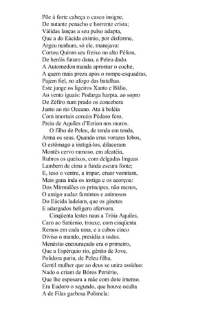 Põe à forte cabeça o casco insigne,
De nutante penacho e horrente crista;
Válidas lanças a seu pulso adapta,
Que a do Eácida exímio, por disforme,
Argeu nenhum, só ele, manejava:
Cortou Quiron seu freixo no alto Pélion,
De heróis futuro dano, a Peleu dado.
A Automedon manda aprontar o coche,
A quem mais preza após o rompe-esquadras,
Pajem fiel, no afogo das batalhas.
Este junge os ligeiros Xanto e Bálio,
Ao vento iguais: Podarga harpia, ao sopro
De Zéfiro num prado os concebera
Junto ao rio Oceano. Ata à boléia
Com imortais corcéis Pédaso fero,
Preia de Aquiles d’Eetion nos muros.
O filho de Peleu, de tenda em tenda,
Arma os seus. Quando crus vorazes lobos,
O estômago a instigá-los, dilaceram
Montês cervo ramoso, em alcatéia,
Rubros os queixos, com delgadas línguas
Lambem de cima a funda escura fonte;
E, teso o ventre, a impar, cruor vomitam,
Mais gana inda os instiga e os acorçoa:
Dos Mirmidões os príncipes, não menos,
O amigo audaz famintos e animosos
Do Eácida ladeiam, que os ginetes
E adargados belígero afervora.
Cinqüenta lestes naus a Tróia Aquiles,
Caro ao Satúrnio, trouxe, com cinqüenta
Remos em cada uma, e a cabos cinco
Diviso o mando, presidia a todos.
Menéstio encouraçado era o primeiro,
Que a Espérquio rio, gênito de Jove,
Polidora pariu, de Peleu filha,
Gentil mulher que ao deus se unira assíduo:
Nado o criam de Bóros Periério,
Que lhe esposara a mãe com dote imenso.
Era Eudoro o segundo, que houve oculta
A de Filas garbosa Polimela:

 