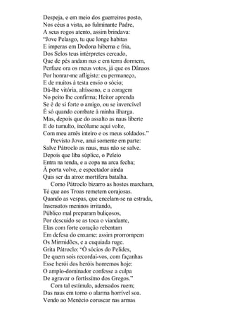 Despeja, e em meio dos guerreiros posto,
Nos céus a vista, ao fulminante Padre,
A seus rogos atento, assim brindava:
“Jove Pelasgo, tu que longe habitas
E imperas em Dodona hiberna e fria,
Dos Selos teus intérpretes cercado,
Que de pés andam nus e em terra dormem,
Perfaze ora os meus votos, já que os Dânaos
Por honrar-me afligiste: eu permaneço,
E de muitos à testa envio o sócio;
Dá-lhe vitória, altíssono, e a coragem
No peito lhe confirma; Heitor aprenda
Se é de si forte o amigo, ou se invencível
É só quando combate à minha ilharga.
Mas, depois que do assalto as naus liberte
E do tumulto, incólume aqui volte,
Com meu arnês inteiro e os meus soldados.”
Previsto Jove, anui somente em parte:
Salve Pátroclo as naus, mas não se salve.
Depois que liba súplice, o Peleio
Entra na tenda, e a copa na arca fecha;
À porta volve, e espectador ainda
Quis ser da atroz mortífera batalha.
Como Pátroclo bizarro as hostes marcham,
Té que aos Troas remetem corajosas.
Quando as vespas, que encelam-se na estrada,
Insensatos meninos irritando,
Público mal preparam buliçosos,
Por descuido se as toca o viandante,
Elas com forte coração rebentam
Em defesa do enxame: assim prorrompem
Os Mirmidões, e a cuquiada ruge.
Grita Pátroclo: “Ó sócios do Pelides,
De quem sois recordai-vos, com façanhas
Esse herói dos heróis honremos hoje:
O amplo-dominador confesse a culpa
De agravar o fortíssimo dos Gregos.”
Com tal estímulo, adensados ruem;
Das naus em torno o alarma horrível soa.
Vendo ao Menécio coruscar nas armas

 