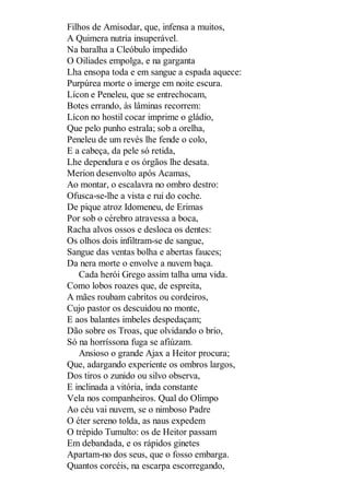Filhos de Amisodar, que, infensa a muitos,
A Quimera nutria insuperável.
Na baralha a Cleóbulo impedido
O Oiliades empolga, e na garganta
Lha ensopa toda e em sangue a espada aquece:
Purpúrea morte o imerge em noite escura.
Lícon e Peneleu, que se entrechocam,
Botes errando, às lâminas recorrem:
Lícon no hostil cocar imprime o gládio,
Que pelo punho estrala; sob a orelha,
Peneleu de um revés lhe fende o colo,
E a cabeça, da pele só retida,
Lhe dependura e os órgãos lhe desata.
Merion desenvolto após Acamas,
Ao montar, o escalavra no ombro destro:
Ofusca-se-lhe a vista e rui do coche.
De pique atroz Idomeneu, de Erimas
Por sob o cérebro atravessa a boca,
Racha alvos ossos e desloca os dentes:
Os olhos dois infiltram-se de sangue,
Sangue das ventas bolha e abertas fauces;
Da nera morte o envolve a nuvem baça.
Cada herói Grego assim talha uma vida.
Como lobos roazes que, de espreita,
A mães roubam cabritos ou cordeiros,
Cujo pastor os descuidou no monte,
E aos balantes imbeles despedaçam;
Dão sobre os Troas, que olvidando o brio,
Só na horríssona fuga se afiúzam.
Ansioso o grande Ajax a Heitor procura;
Que, adargando experiente os ombros largos,
Dos tiros o zunido ou silvo observa,
E inclinada a vitória, inda constante
Vela nos companheiros. Qual do Olimpo
Ao céu vai nuvem, se o nimboso Padre
O éter sereno tolda, as naus expedem
O trépido Tumulto: os de Heitor passam
Em debandada, e os rápidos ginetes
Apartam-no dos seus, que o fosso embarga.
Quantos corcéis, na escarpa escorregando,

 