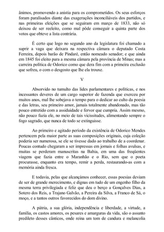 ânimos, promovendo a anistia para os comprometidos. Os seus esforços
foram paralisados diante das exagerações inconciliáveis dos partidos, e
nas primeiras eleições que se seguiram em março de 1833, não só
deixou de ser reeleito, como mal pôde conseguir a quinta parte dos
votos que obteve a lista contrária.
É certo que logo no segundo ano da legislatura foi chamado a
suprir a vaga que deixara na respectiva câmara o deputado Costa
Ferreira, depois barão de Pindaré, então nomeado senador; e que ainda
em 1845 foi eleito para a mesma câmara pela província de Minas; mas a
carreira política de Odorico como que dera fim com a primeira exclusão
que sofreu, o com o desgosto que lhe ela trouxe.
V
Absorvido no tumulto das lides parlamentares e políticas, e nos
incessantes deveres de um cargo superior de fazenda que exerceu por
muitos anos, mal lhe sobejava o tempo para o dedicar ao culto da poesia
e das letras, seu primeiro amor, jamais totalmente abandonado, mas tão
pouco entretido com a assiduidade e fervor que cumpria. Assim mesmo,
não pouco fazia ele, no meio de tais vicissitudes, alimentando sempre o
fogo sagrado, que nunca de todo se extinguisse.
Ao primeiro e agitado período da existência de Odorico Mendes
pertencem pela maior parte as suas composições originais, cuja coleção
poderia ser numerosa, se ele se tivesse dado ao trabalho de a coordenar.
Poucas contudo chegaram a ser impressas em jornais e folhas avulsas, e
muitas se perderam manuscritas na Bahia, em uma das freqüentes
viagens que fazia entre o Maranhão e o Rio, sem que o poeta
procurasse, enquanto era tempo, remir a perda, restaurando-as com a
memória ainda fresca.
E todavia, pelas que alcançámos conhecer, essas poesias deviam
de ser de grande merecimento, e dignas em tudo de um engenho filho da
mesma terra privilegiada e feliz que deu o berço a Gonçalves Dias, a
Sotero dos Reis, a Trajano Galvão, a Pereira da Silva, a Franco de Sá, o
moço, e a tantos outros favorecidos do dom divino.
A pátria, a sua glória, independência e liberdade, a virtude, a
família, os castos amores, os pesares e amarguras da vida, são o assunto
predileto desses cânticos, onde reina um tom de candura e melancolia

 