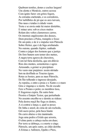 Quebram temões, donos e coches largam!
Uns alenta o Menécio, outros acossa
Com ignito furor: em gritos fogem,
As estradas enchendo, e os corredores,
Por turbilhões de pó que os ares turvam,
Das naus e tendas à cidade voam.
Trota e se envia onde há maior distúrbio,
E minaz urra: sob os eixos muitos
Rolam dos voltos clamorosos carros.
Os imortais ungüíssonos dos deuses,
Dom preclaro a Peleu, transpõe o fosso
De um pulo; e de ir o impulso tem Pátroclo
Sobre Heitor, que é de biga arrebatado.
No outono, quando Júpiter, sanhudo
Contra o julgar dos homens que a justiça
Do foro banem sem temor dos numes,
A negra terra agrava de chuveiros,
Com tal fúria desfecha, que em dilúvio
Rios dos montes, sementeiras e agros
Arrasando, a gemer se precipitam
No vasto mar purpúreo: assim nitrindo
Iam na desfilada as Teucras éguas.
Rotas as hostes, para as naus Pátroclo,
De Ílio tolhendo o ingresso desejado,
As repulsa, e entre a praia e o Xanto e o muro
Gira a vingança e a morte. Nu de escudo
Fere a Pronos o peito; os membros laxa,
E fragoroso expira. De outro bote
Prostra o Enópio Testor, que perturbado
No assento encolhe-se e demite as rédeas:
Pela destra maçã lhe fisga os dentes,
A si contrai a lança; e, qual se pesca
De linha e anzol, de cima de um rochedo,
Grã sacro peixe, pela boca hiante
Do carro abaixo o tira inanimado.
Joga uma pedra a Eríalo que arrosta,
O elmo parte a cabeça racha em duas;
Por terra se debruça, e a morte o cinge.
Pátroclo, um após outro, ao chão derriba
A Erimas e Anfotero, Epalte e Pires,

 